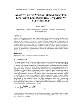 International Journal of VLSI design & Communication Systems (VLSICS) Vol.6, No.2, April 2015
DOI : 10.5121/vlsic.2015.6201 1
ADAPTIVE SUPPLY VOLTAGE MANAGEMENT FOR
LOW POWER LOGIC CIRCUITRY OPERATING AT
SUBTHRESHOLD
Rehan Ahmed1
1
Department of Electrical and Computer Engineering, Oklahoma State University,
Stillwater,OK, USA
ABSTRACT
With the rise in demand of portable hand held devices and with the rise in application of wireless sensor
networks and RFID reduction of total power consumption has become a necessity. To save power we
operate the logic circuitry of our devices at sub-threshold. In sub-threshold the drain current is
exponentially dependent on the threshold voltage hence the threshold variation causes profound variation
of ION and IOFF the ratio of which affect the speed of a circuit drastically. So to mitigate this problem we
present a adaptive power management circuit which will determine the minimum required supply voltage
to meet the timing requirement. Also to reduce the power overhead and avoid bulky coil and EMI noise
we used the switch capacitor power regulator to regulate and manage power instead of linear dropout
(LDO) and Inductor base switch mode power converter.
KEYWORDS
Adaptive; Low power; Switch Capacitor; Converter; Sub-threshold
1. INTRODUCTION
This paper discusses about the supply voltage management for logic parts which represents the
microcontroller and the digital circuitry of hand held or portable devices. Most these hand held
or portable devices used do not need to run at very high speed and are also desired to consume
low power so it would run for longer. Thus considering the above reasoning the digital or the
logic parts should be operated in subthreshold. Circuits operating in subthreshold are found to
consume less energy for active operation and dissipate less leakage power also with new process
technology subthreshold circuit designing has gain much more favour. In severely energy
constrained system like in case of passive RFID, medical implantable device, wearable sensors
or portable devices where conserving energy is the primary objective and the speed is high
enough, subthreshold circuits are ideal for this type of applications. For transistor operating in
subthreshold the gate tunnelling current, gate induce drain current, DIBL effect, reverse bias
diode leakage from the source and drain to the bulk leakage effects become negligible, hence all
these contribute to lower power[1]. In subthreshold transistor channel is not inverted and current
flow is by diffusion where the current is given by
(1)
ID represent drain current IS specific current, UT thermal voltage, n ideality factor and VTH is the
threshold voltage. Equation (1) shows ID varies exponentially with the (VGS – VTH) term. As
 