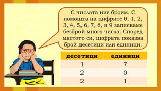 С числата ние броим. С
помощта на цифрите 0, 1, 2,
3, 4, 5, 6, 7, 8, и 9 записваме
безброй много числа. Според
мястото си, цифрата показва
брой десетици или единици.
десетици единици
1 7
2 0
2 1
 