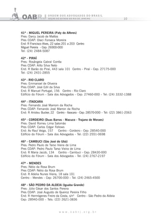 10
w w w . o a b r j . o r g . b r
41ª - MIGUEL PEREIRA (Paty do Alferes)
Pres: Darcy Jacob de Mattos
Pres CDAP: Olaci Fonseca Moreira
End: R Francisco Alves, 22 salas 201 a 203 Centro
Miguel Pereira - Cep: 26900-000
Tel: (24) 2484-5087
42ª - PIRAÍ 42ª - PIRAÍ (Pinheiral)
Pres: Rosângela Cabral Corrêa
Pres CDAP: Ailto Silva Neto
End: R Barão do Piraí, 443 sala 101 Centro - Piraí - Cep: 27175-000
Tel: (24) 2431-2855
43ª - RIO CLARO
Pres: Emmanoel de Oliveira
Pres CDAP: José Edil da Silva
End: R Manuel Portugal, 156 Centro - Rio Claro
Edifício do Fórum - Sala dos Advogados - Cep: 27460-000 - Tel: (24) 3332-1388
44ª - ITAOCARA
Pres: Fernando José Marrom da Rocha
Pres CDAP: Fernando José Marron da Rocha
End: R Aristeu Bucker, 22 Centro - Itaocara - Cep: 28570-000 - Tel: (22) 3861-2063
45ª - CORDEIRO (Duas Barras - Macuco - Trajano de Moraes)
Pres: David Romeu Lima Salomão
Pres CDAP: Carlos Edgar Fellows
End: Av Raul Veiga, 157 Centro - Cordeiro - Cep: 28540-000
Edifício do Fórum - Sala dos Advogados - Tel: (22) 2551-0698
46ª - CAMBUCI (São José do Ubá)
Pres: Pedro Paulo de Tarso Vieira de Lima
Pres CDAP: Pedro Paulo Tarso Vieira de Lima
End: R Maria Jacob, 134 Centro - Cambuci - Cep: 28430-000
Edifício do Fórum - Sala dos Advogados - Tel: (24) 2767-2197
47ª - MENDES
Pres: Nélio da Rosa Brum
Pres CDAP: Nélio da Rosa Brum
End: R Adelia Nunes Vieira, 18 sala 101
Centro - Mendes - Cep: 26700-000 - Tel: (24) 2465-4500
48ª - SÃO PEDRO DA ALDEIA (Iguaba Grande)
Pres: Júlio César dos Santos Pereira
Pres CDAP: José Augusto de Queiroz Pereira Filho
End: R Hermógenes Freire da Costa, s/nº Centro - São Pedro da Aldeia
Cep: 28940-000 - Tels: (22) 2621-3836
 