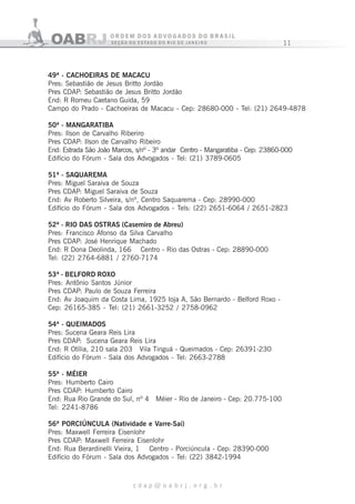 11
c d a p @ o a b r j . o r g . b r
49ª - CACHOEIRAS DE MACACU
Pres: Sebastião de Jesus Britto Jordão
Pres CDAP: Sebastião de Jesus Britto Jordão
End: R Romeu Caetano Guida, 59
Campo do Prado - Cachoeiras de Macacu - Cep: 28680-000 - Tel: (21) 2649-4878
50ª - MANGARATIBA
Pres: Ilson de Carvalho Riberiro
Pres CDAP: Ilson de Carvalho Ribeiro
End: Estrada São João Marcos, s/nº - 3º andar Centro - Mangaratiba - Cep: 23860-000
Edifício do Fórum - Sala dos Advogados - Tel: (21) 3789-0605
51ª - SAQUAREMA
Pres: Miguel Saraiva de Souza
Pres CDAP: Miguel Saraiva de Souza
End: Av Roberto Silveira, s/nº, Centro Saquarema - Cep: 28990-000
Edifício do Fórum - Sala dos Advogados - Tels: (22) 2651-6064 / 2651-2823
52ª - RIO DAS OSTRAS (Casemiro de Abreu)
Pres: Francisco Afonso da Silva Carvalho
Pres CDAP: José Henrique Machado
End: R Dona Deolinda, 166 Centro - Rio das Ostras - Cep: 28890-000
Tel: (22) 2764-6881 / 2760-7174
53ª - BELFORD ROXO
Pres: Antônio Santos Júnior
Pres CDAP: Paulo de Souza Ferreira
End: Av Joaquim da Costa Lima, 1925 loja A, São Bernardo - Belford Roxo -
Cep: 26165-385 - Tel: (21) 2661-3252 / 2758-0962
54ª - QUEIMADOS
Pres: Sucena Geara Reis Lira
Pres CDAP: Sucena Geara Reis Lira
End: R Otília, 210 sala 203 Vila Tinguá - Queimados - Cep: 26391-230
Edifício do Fórum - Sala dos Advogados - Tel: 2663-2788
55ª - MÉIER
Pres: Humberto Cairo
Pres CDAP: Humberto Cairo
End: Rua Rio Grande do Sul, nº 4 Méier - Rio de Janeiro - Cep: 20.775-100
Tel: 2241-8786
56ª PORCIÚNCULA (Natividade e Varre-Sai)
Pres: Maxwell Ferreira Eisenlohr
Pres CDAP: Maxwell Ferreira Eisenlohr
End: Rua Berardinelli Vieira, 1 Centro - Porciúncula - Cep: 28390-000
Edifício do Fórum - Sala dos Advogados - Tel: (22) 3842-1994
 