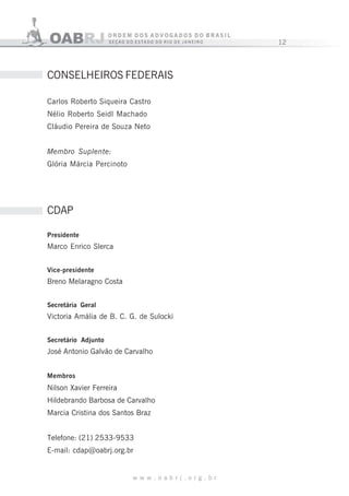 12
w w w . o a b r j . o r g . b r
CONSELHEIROS FEDERAIS
Carlos Roberto Siqueira Castro
Nélio Roberto Seidl Machado
Cláudio Pereira de Souza Neto
Membro Suplente:
Glória Márcia Percinoto
CDAP
Presidente
Marco Enrico Slerca
Vice-presidente
Breno Melaragno Costa
Secretária Geral
Victoria Amália de B. C. G. de Sulocki
Secretário Adjunto
José Antonio Galvão de Carvalho
Membros
Nilson Xavier Ferreira
Hildebrando Barbosa de Carvalho
Marcia Cristina dos Santos Braz
Telefone: (21) 2533-9533
E-mail: cdap@oabrj.org.br
 