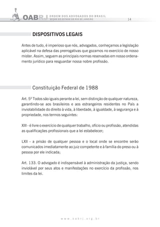 14
w w w . o a b r j . o r g . b r
14
DISPOSITIVOS LEGAIS
Antes de tudo, é imperioso que nós, advogados, conheçamos a legislação
aplicável na defesa das prerrogativas que gozamos no exercício de nosso
mister. Assim, seguem as principais normas reservadas em nosso ordena-
mento jurídico para resguardar nossa nobre profissão.
Constituição Federal de 1988
Art. 5º Todos são iguais perante a lei, sem distinção de qualquer natureza,
garantindo-se aos brasileiros e aos estrangeiros residentes no País a
inviolabilidade do direito à vida, à liberdade, à igualdade, à segurança e à
propriedade, nos termos seguintes:
Xlll - é livre o exercício de qualquer trabalho, ofício ou profissão, atendidas
as qualificações profissionais que a lei estabelecer;
LXll - a prisão de qualquer pessoa e o local onde se encontre serão
comunicados imediatamente ao juiz competente e à família do preso ou à
pessoa por ele indicada;
Art. 133. O advogado é indispensável à administração da justiça, sendo
inviolável por seus atos e manifestações no exercício da profissão, nos
limites da lei.
 