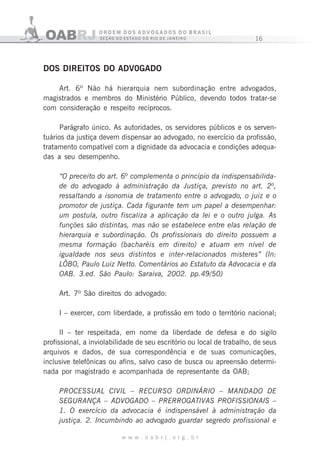16
w w w . o a b r j . o r g . b r
DOS DIREITOS DO ADV0GADO
Art. 6º Não há hierarquia nem subordinação entre advogados,
magistrados e membros do Ministério Público, devendo todos tratar-se
com consideração e respeito recíprocos.
Parágrafo único. As autoridades, os servidores públicos e os serven-
tuários da justiça devem dispensar ao advogado, no exercício da profissão,
tratamento compatível com a dignidade da advocacia e condições adequa-
das a seu desempenho.
“O preceito do art. 6º complementa o princípio da indispensabilida-
de do advogado à administração da Justiça, previsto no art. 2º,
ressaltando a isonomia de tratamento entre o advogado, o juiz e o
promotor de justiça. Cada figurante tem um papel a desempenhar:
um postula, outro fiscaliza a aplicação da lei e o outro julga. As
funções são distintas, mas não se estabelece entre elas relação de
hierarquia e subordinação. Os profissionais do direito possuem a
mesma formação (bacharéis em direito) e atuam em nível de
igualdade nos seus distintos e inter-relacionados misteres” (In:
LÔBO, Paulo Luiz Netto. Comentários ao Estatuto da Advocacia e da
OAB. 3.ed. São Paulo: Saraiva, 2002. pp.49/50)
Art. 7º São direitos do advogado:
I – exercer, com liberdade, a profissão em todo o território nacional;
lI – ter respeitada, em nome da liberdade de defesa e do sigilo
profissional, a inviolabilidade de seu escritório ou local de trabalho, de seus
arquivos e dados, de sua correspondência e de suas comunicações,
inclusive telefônicas ou afins, salvo caso de busca ou apreensão determi-
nada por magistrado e acompanhada de representante da OAB;
PROCESSUAL CIVIL – RECURSO ORDINÁRIO – MANDADO DE
SEGURANÇA – ADVOGADO – PRERROGATIVAS PROFISSIONAIS –
1. O exercício da advocacia é indispensável à administração da
justiça. 2. Incumbindo ao advogado guardar segredo profissional e
 