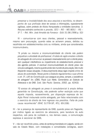 17
c d a p @ o a b r j . o r g . b r
preservar a inviolabilidade dos seus arquivos e escritório, no desem-
penho de sua profissão deve ter acesso a informações, supostamente
sigilosas, sobre protesto de títulos franqueados a entidades bancárias. 3.
Recurso ordinário conhecido e provido. (STJ – RO – MS 8051 – RS –
5ª T. – Rel. Min. José Arnaldo da Fonseca - DJU 31.08.1998 p. 52)
Ill – comunicar-se com seus clientes, pessoal e reservadamente,
mesmo sem procuração, quando estes se acharem presos, detidos ou
recolhidos em estabelecimentos civis ou militares, ainda que considerados
incomunicáveis;
“A prisão ou mesmo a incomunicabilidade do cliente não podem
prejudicar a atividade do profissional. A tutela do sigilo envolve o direito
do advogado de comunicar-se pessoal e reservadamente com o cliente preso,
sem qualquer interferência ou impedimento do estabelecimento prisional e
dos agentes policiais. A eventual incomunicabilidade do cliente preso não
vinculaoadvogado,mesmoquandoaindanãomunidodeprocuração,fatomuito
freqüente nessas situações. O descumprimento dessa regra importa crime de
abuso de autoridade. Nesse ponto o Estatuto regulamentou o que afirma
o art. 5º, LXII da Constituição que assegura ao preso, sempre, a assistência
de advogado” (In: LÔB0, Paulo Luiz Netto. Comentários ao Estatuto da
Advocacia e da OAB. 3.ed. São Paulo: Saraiva, 2002. pp. 62/63).
“O acesso do advogado ao preso é consubstancial à ampla defesa
garantida na Constituição, não podendo sofrer restrição outra que
aquela imposta, razoavelmente, por disposição expressa da lei.
Ação Penal instaurada contra advogado, por fatos relacionados com
o exercício do direito de livre ingresso nos presídios. Falta de justa
causa reconhecida” (RHC 51778-SP, RTJ, 69:338).
IV – ter a presença de representante da OAB, quando preso em flagrante,
por motivo ligado ao exercício da advocacia, para lavratura do auto
respectivo, sob pena de nulidade e, nos demais casos, a comunicação
expressa à seccional da OAB;
V – não ser recolhido preso, antes de sentença transitada em julgado, senão em
sala de Estado Maior, com instalações e comodidades condignas, assim
 