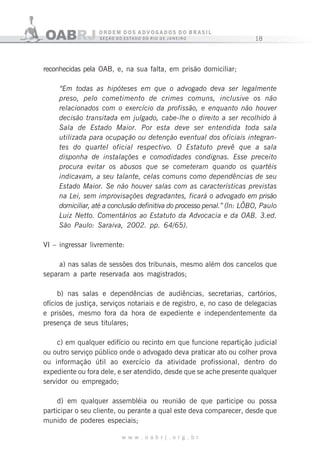 18
w w w . o a b r j . o r g . b r
reconhecidas pela OAB, e, na sua falta, em prisão domiciliar;
“Em todas as hipóteses em que o advogado deva ser legalmente
preso, pelo cometimento de crimes comuns, inclusive os não
relacionados com o exercício da profissão, e enquanto não houver
decisão transitada em julgado, cabe-lhe o direito a ser recolhido à
Sala de Estado Maior. Por esta deve ser entendida toda sala
utilizada para ocupação ou detenção eventual dos oficiais integran-
tes do quartel oficial respectivo. O Estatuto prevê que a sala
disponha de instalações e comodidades condignas. Esse preceito
procura evitar os abusos que se cometeram quando os quartéis
indicavam, a seu talante, celas comuns como dependências de seu
Estado Maior. Se não houver salas com as características previstas
na Lei, sem improvisações degradantes, ficará o advogado em prisão
domiciliar, até a conclusão definitiva do processo penal.” (In: LÔBO, Paulo
Luiz Netto. Comentários ao Estatuto da Advocacia e da OAB. 3.ed.
São Paulo: Saraiva, 2002. pp. 64/65).
VI – ingressar livremente:
a) nas salas de sessões dos tribunais, mesmo além dos cancelos que
separam a parte reservada aos magistrados;
b) nas salas e dependências de audiências, secretarias, cartórios,
ofícios de justiça, serviços notariais e de registro, e, no caso de delegacias
e prisões, mesmo fora da hora de expediente e independentemente da
presença de seus titulares;
c) em qualquer edifício ou recinto em que funcione repartição judicial
ou outro serviço público onde o advogado deva praticar ato ou colher prova
ou informação útil ao exercício da atividade profissional, dentro do
expediente ou fora dele, e ser atendido, desde que se ache presente qualquer
servidor ou empregado;
d) em qualquer assembléia ou reunião de que participe ou possa
participar o seu cliente, ou perante a qual este deva comparecer, desde que
munido de poderes especiais;
 