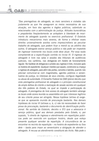 19
c d a p @ o a b r j . o r g . b r
“Das prerrogativas do advogado, as mais sensíveis e violadas são
justamente as que lhe asseguram os meios necessários de sua
atuação, em face dos agentes e órgãos públicos, sobretudo os
relacionados com a administração da justiça. Atitudes burocráticas
e prepotentes freqüentemente se antepõem à liberdade de movi-
mento do advogado quando no exercício profissional. O Estatuto
introduziu mecanismos mais severos, de forma a efetivar esses
direitos universalmente aceitos como imprescindíveis ao peculiar
trabalho do advogado, que podem ficar a mercê ou ao arbítrio dos
outros. O advogado exerce serviço público e não pode ser impedido
de ingressar livremente nos locais onde deve atuar. Por essa razão
compreende-se a especificação contida no inciso VI. O ingresso do
advogado é livre nas salas e sessões dos tribunais de audiências
judiciais, nos cartórios, nas delegacias em horário de funcionamento
regular. Na hipótese de delegacias e prisões seu ingresso é livre, inclusive após
os horários de expediente. Qualquer medida que separe, condicione ou impeça
o ingresso do advogado, para além das portas, cancelos e balcões, quando não
precisar comunicar-se com magistrados, agentes públicos e serven-
tuários da justiça, no interesse de seus clientes, configura ilegalidade
ou abuso de autoridade. O Conselho Federal da OAB (pleno) decidiu que
viola prerrogativa profissional do advogado e o princípio constitucional
da ampla defesa do cliente a realização de sessão secreta em qualquer
dos três poderes do Estado, na qual se impede a participação do
advogado. A prerrogativa de livre acesso do advogado também abrange
os locais onde ocorra reunião ou assembléia em que interesse legítimo
de seu cliente possa ser atingido. Nessa hipótese (alínea d) exige-
se que se apresente munido de procuração bastante. Nas demais
hipóteses do inciso VI (alíneas a, b, c) não há necessidade de fazer
prova da procuração, bastando o documento de identificação profis-
sional. No sentido do Estatuto, decidiu o STJ que a advocacia é
serviço público, igual aos demais prestados pelo Estado, e, por
suposto, “o direito de ingresso e atendimento em repartições públi-
cas pode ser exercido em qualquer horário, desde que esteja
presente qualquer servidor da repartição. A circunstância de se
encontrar no recinto da repartição – no horário de expediente ou fora
dele – basta para impor ao serventuário a obrigação de atender o
advogado. A recusa ao atendimento constituirá ato ilícito. Não pode o
 
