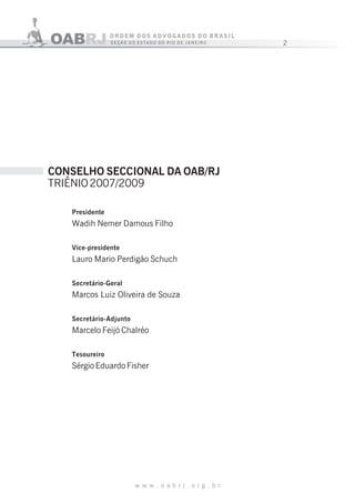 2
w w w . o a b r j . o r g . b r
Presidente
Wadih Nemer Damous Filho
Vice-presidente
Lauro Mario Perdigão Schuch
Secretário-Geral
Marcos Luiz Oliveira de Souza
Secretário-Adjunto
Marcelo Feijó Chalréo
Tesoureiro
Sérgio Eduardo Fisher
CONSELHO SECCIONAL DA OAB/RJ
TRIÊNIO2007/2009
 
