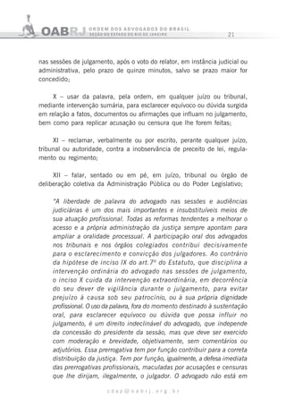 21
c d a p @ o a b r j . o r g . b r
nas sessões de julgamento, após o voto do relator, em instância judicial ou
administrativa, pelo prazo de quinze minutos, salvo se prazo maior for
concedido;
X – usar da palavra, pela ordem, em qualquer juízo ou tribunal,
mediante intervenção sumária, para esclarecer equívoco ou dúvida surgida
em relação a fatos, documentos ou afirmações que influam no julgamento,
bem como para replicar acusação ou censura que lhe forem feitas;
XI – reclamar, verbalmente ou por escrito, perante qualquer juízo,
tribunal ou autoridade, contra a inobservância de preceito de lei, regula-
mento ou regimento;
XII – falar, sentado ou em pé, em juízo, tribunal ou órgão de
deliberação coletiva da Administração Pública ou do Poder Legislativo;
“A liberdade de palavra do advogado nas sessões e audiências
judiciárias é um dos mais importantes e insubstituíveis meios de
sua atuação profissional. Todas as reformas tendentes a melhorar o
acesso e a própria administração da justiça sempre apontam para
ampliar a oralidade processual. A participação oral dos advogados
nos tribunais e nos órgãos colegiados contribui decisivamente
para o esclarecimento e convicção dos julgadores. Ao contrário
da hipótese de inciso IX do art.7º do Estatuto, que disciplina a
intervenção ordinária do advogado nas sessões de julgamento,
o inciso X cuida da intervenção extraordinária, em decorrência
do seu dever de vigilância durante o julgamento, para evitar
prejuízo à causa sob seu patrocínio, ou à sua própria dignidade
profissional. O uso da palavra, fora do momento destinado à sustentação
oral, para esclarecer equívoco ou dúvida que possa influir no
julgamento, é um direito indeclinável do advogado, que independe
da concessão do presidente da sessão, mas que deve ser exercido
com moderação e brevidade, objetivamente, sem comentários ou
adjutórios. Essa prerrogativa tem por função contribuir para a correta
distribuição da justiça. Tem por função, igualmente, a defesa imediata
das prerrogativas profissionais, maculadas por acusações e censuras
que lhe dirijam, ilegalmente, o julgador. O advogado não está em
 