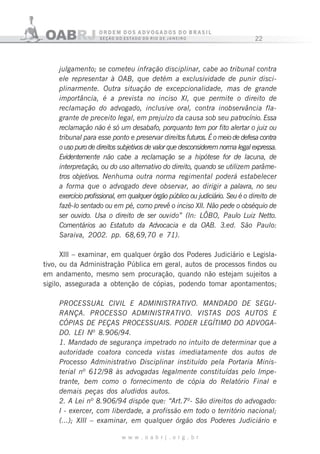 22
w w w . o a b r j . o r g . b r
julgamento; se cometeu infração disciplinar, cabe ao tribunal contra
ele representar à OAB, que detém a exclusividade de punir disci-
plinarmente. Outra situação de excepcionalidade, mas de grande
importância, é a prevista no inciso XI, que permite o direito de
reclamação do advogado, inclusive oral, contra inobservância fla-
grante de preceito legal, em prejuízo da causa sob seu patrocínio. Essa
reclamação não é só um desabafo, porquanto tem por fito alertar o juiz ou
tribunal para esse ponto e preservar direitos futuros. É o meio de defesa contra
o uso puro de direitos subjetivos de valor que desconsiderem norma legal expressa.
Evidentemente não cabe a reclamação se a hipótese for de lacuna, de
interpretação, ou do uso alternativo do direito, quando se utilizem parâme-
tros objetivos. Nenhuma outra norma regimental poderá estabelecer
a forma que o advogado deve observar, ao dirigir a palavra, no seu
exercício profissional, em qualquer órgão público ou judiciário. Seu é o direito de
fazê-lo sentado ou em pé, como prevê o inciso XII. Não pede o obséquio de
ser ouvido. Usa o direito de ser ouvido” (In: LÔBO, Paulo Luiz Netto.
Comentários ao Estatuto da Advocacia e da OAB. 3.ed. São Paulo:
Saraiva, 2002. pp. 68,69,70 e 71).
Xlll – examinar, em qualquer órgão dos Poderes Judiciário e Legisla-
tivo, ou da Administração Pública em geral, autos de processos findos ou
em andamento, mesmo sem procuração, quando não estejam sujeitos a
sigilo, assegurada a obtenção de cópias, podendo tomar apontamentos;
PROCESSUAL CIVIL E ADMINISTRATIVO. MANDAD0 DE SEGU-
RANÇA. PROCESSO ADMINISTRATIVO. VISTAS DOS AUTOS E
CÓPIAS DE PEÇAS PROCESSUAIS. PODER LEGÍTIMO DO ADVOGA-
DO. LEI Nº 8.906/94.
1. Mandado de segurança impetrado no intuito de determinar que a
autoridade coatora conceda vistas imediatamente dos autos de
Processo Administrativo Disciplinar instituído pela Portaria Minis-
terial nº 612/98 às advogadas legalmente constituídas pelo Impe-
trante, bem como o fornecimento de cópia do Relatório Final e
demais peças dos aludidos autos.
2. A Lei nº 8.906/94 dispõe que: “Art.7º- São direitos do advogado:
I - exercer, com liberdade, a profissão em todo o território nacional;
(...); XIII – examinar, em qualquer órgão dos Poderes Judiciário e
 