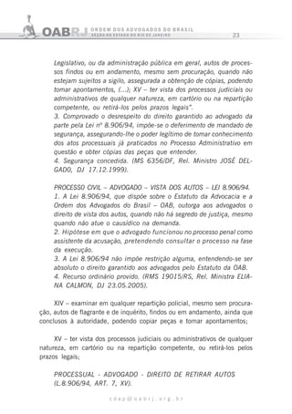 23
c d a p @ o a b r j . o r g . b r
Legislativo, ou da administração pública em geral, autos de proces-
sos findos ou em andamento, mesmo sem procuração, quando não
estejam sujeitos a sigilo, assegurada a obtenção de cópias, podendo
tomar apontamentos, (...); XV – ter vista dos processos judiciais ou
administrativos de qualquer natureza, em cartório ou na repartição
competente, ou retirá-los pelos prazos legais”.
3. Comprovado o desrespeito do direito garantido ao advogado da
parte pela Lei nº 8.906/94, impõe-se o deferimento de mandado de
segurança, assegurando-lhe o poder legítimo de tomar conhecimento
dos atos processuais já praticados no Processo Administrativo em
questão e obter cópias das peças que entender.
4. Segurança concedida. (MS 6356/DF, Rel. Ministro JOSÉ DEL-
GAD0, DJ 17.12.1999).
PROCESS0 CIVlL – ADVOGADO – VISTA DOS AUTOS – LEI 8.906/94.
1. A Lei 8.906/94, que dispõe sobre o Estatuto da Advocacia e a
Ordem dos Advogados do Brasil – OAB, outorga aos advogados o
direito de vista dos autos, quando não há segredo de justiça, mesmo
quando não atue o causídico na demanda.
2. Hipótese em que o advogado funcionou no processo penal como
assistente da acusação, pretendendo consultar o processo na fase
da execução.
3. A Lei 8.906/94 não impõe restrição alguma, entendendo-se ser
absoluto o direito garantido aos advogados pelo Estatuto da OAB.
4. Recurso ordinário provido. (RMS 19015/RS, Rel. Ministra ELIA-
NA CALM0N, DJ 23.05.2005).
XIV – examinar em qualquer repartição policial, mesmo sem procura-
ção, autos de flagrante e de inquérito, findos ou em andamento, ainda que
conclusos à autoridade, podendo copiar peças e tomar apontamentos;
XV – ter vista dos processos judiciais ou administrativos de qualquer
natureza, em cartório ou na repartição competente, ou retirá-los pelos
prazos legais;
PROCESSUAL - ADVOGADO - DIREITO DE RETIRAR AUTOS
(L.8.906/94, ART. 7, XV).
 