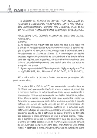 24
w w w . o a b r j . o r g . b r
– O DIREITO DE RETIRAR OS AUTOS, PARA AVIAMENTO DE
RECURSO, E ASSEGURADO AO ADVOGADO, TANTO NOS PROCES-
SOS ADMINISTRATIVOS, QUANTO NOS JUDICIAIS. (RMS 5547/
SP, Rel. Ministro HUMBERTO G0MES DE BARROS, DJ05.06.1995).
PR0CESSUAL CIVIL. AGRAVO REGIMENTAL. VISTA DOS AUTOS.
ADVOGADO.
DIREITO.
1. Ao advogado que requer vista dos autos não deve o juiz negar-lhe
o direito. O advogado exerce função nobre e essencial à administra-
ção da justiça. O zelo pelas suas prerrogativas é primordial para o
fortalecimento do Estado de Direito. 2. A homenagem ao devido
processo legal e aos princípios da transparência e da ampla defesa
deve ser seguida pelo magistrado, em caso de dúvida motivada pelo
trânsito burocrático do processo, para decidir pela vista dos autos ao
advogado das partes.
3. Agravo regimental do INCRA não-provido. (AgRg no AgRg nos EDcl
no Ag624769/RR, Rel. Ministro JOSÉ DELGA00, DJ17.10.2005).
XVI – retirar autos de processos findos, mesmo sem procuração, pelo
prazo de dez dias;
“Os incisos XIII a XVI do art.7º, ora comentado, minudenciam as
hipóteses mais comuns do direito de acesso e exame de inquéritos
e processos judiciais ou administrativos findos ou em andamento e
documentos, com ou sem procuração, nos órgãos públicos ou judici-
ários. Para o exame, o advogado pode fazer anotações, copiar ou
fotocopiar os processos ou parte deles. A única restrição é quando
estejam em regime de sigilo, previsto em lei. A possibilidade de
exame, sem procuração específica, justifica-se. O advogado pode
estar ante situação de urgência ou necessita de exame prévio, para
decidir se aceita ou não o patrocínio da causa. O direito de ter vista
dos processos é mais abrangente do que o simples exame. Pressu-
põe o patrocínio da causa e é imprescindível para seu desempenho.
O direito de vistas associa-se ao de retirar os processos do cartório
ou da repartição competente para poder manifestar-se nos prazos
legais. A obstrução é crime, inclusive por abuso de autoridade, além
 