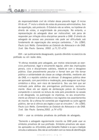 25
c d a p @ o a b r j . o r g . b r
da responsabilidade civil do infrator desse preceito legal. O inciso
XV do art. 7º inclui o direito de vistas do processo administrativo, fora
da repartição, sob protocolo. O Estatuto não se refere, na hipótese do
direito de vistas, à exigibilidade da procuração. No entanto, a
representação do advogado deve ser indiscutível, sob pena de
responder por infração ético-disciplinar perante a OAB. O direito do
advogado de acesso aos processos não pode ser dificultado sob
fundamento de organização dos serviços cartorários...” (In: LÔBO,
Paulo Luiz Netto. Comentários ao Estatuto da Advocacia e da OAB.
3.ed. São Paulo: Saraiva, 2002. p.71,72 e73)
XVll – ser publicamente desagravado, quando ofendido no exercício da
profissão ou em razão dela;
“A ofensa recebida pelo advogado, por motivo relacionado ao exer-
cício profissional, legal e eticamente regular, além das implicações
penais, civis e disciplinares cabíveis, rebate-se com o desagravo
público. Esse procedimento peculiar e formal tem por fito tornar
pública a solidariedade da classe ao colega ofendido, mediante ato
da OAB, e o repúdio coletivo ao ofensor. O desagravo público deve
ser aprovado, com parcimônia e moderação, para assegurar sua força
simbólica e ética, sem risco de banalizá-lo. Seu uso tem que ser
motivado pela defesa das prerrogativas profissionais, exclusiva-
mente. Deve ele ser objeto de deliberação prévia do Conselho
competente e consiste na leitura da nota pelo presidente na sessão
a ele designada, na publicação na imprensa, no seu encaminha-
mento ao ofensor e às autoridades e nos registros nos assentamentos
do inscrito. Se a ofensa foi cometida por magistrado ou outro agente
público, dar-se-á ciência aos órgãos a que se vinculem.”. (In: LÔBO,
Paulo Luiz Netto. Comentários ao Estatuto da Advocacia e da OAB.
3.ed. São Paulo: Saraiva,2002. p.74 e75)
XVIII – usar os símbolos privativos da profissão de advogado;
“Somente o advogado regularmente inscrito na OAB pode usar os
símbolos privativos de sua profissão. Símbolos privativos são aque-
les aprovados ou difundidos pelo Conselho Federal e os que a tradição
vinculou à advocacia. Eles não se confundem com os meios de identificação
 