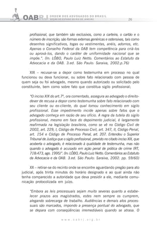 26
w w w . o a b r j . o r g . b r
profissional, que também são exclusivos, como a carteira, o cartão e o
número de inscrição; são formas externas genéricas e ostensivas, tais como
desenhos significativos, togas ou vestimentas, anéis, adornos, etc.
Apenas o Conselho Federal da 0AB tem competência para criá-los
ou aprová-los, dando o caráter de uniformidade nacional que se
impõe.”. (In: LÔBO, Paulo Luiz Netto. Comentários ao Estatuto da
Advocacia e da OAB. 3.ed. São Paulo: Saraiva, 2002.p.76)
XIX – recusar-se a depor como testemunha em processo no qual
funcionou ou deva funcionar, ou sobre fato relacionado com pessoa de
quem seja ou foi advogado, mesmo quando autorizado ou solicitado pelo
constituinte, bem como sobre fato que constitua sigilo profissional;
“O inciso XIX do art.7º, ora comentado, assegura ao advogado o direito-
dever de recusa a depor como testemunha sobre fato relacionado com
seu cliente ou ex-cliente, do qual tomou conhecimento em sigilo
profissional. Esse impedimento incide apenas sobre fatos que o
advogado conheça em razão de seu ofício. A regra da tutela do sigilo
profissional, mesmo em face do depoimento judicial, é largamente
reafirmada na legislação brasileira, como se vê no Código Civil de
2002, art. 229, I, Código de Processo Civil, art. 347, II, Código Penal,
art. 154 e Código de Processo Penal, art. 207. Entendeu o Superior
Tribunal de Justiça que o sigilo profissional, previsto no citado inciso XIX, que
acoberta o advogado, é relacionado à qualidade de testemunha, mas não
quando o advogado é acusado em ação penal de prática de crime (RT,
718:473, ago. 1995)”. (In: LÔBO, Paulo Luiz Netto. Comentários ao Estatuto
da Advocacia e da OAB. 3.ed. São Paulo: Saraiva, 2002. pp. 59/60)
XX – retirar-se do recinto onde se encontre aguardando pregão para ato
judicial, após trinta minutos do horário designado e ao qual ainda não
tenha comparecido a autoridade que deva presidir a ele, mediante comu-
nicação protocolizada em juízo.
“Embora as leis processuais sejam muito severas quanto a estabe-
lecer prazos aos magistrados, estes nem sempre os cumprem,
alegando sobrecarga de trabalho. Audiências e demais atos proces-
suais são marcados, impondo a presença pontual do advogado, que
se depara com conseqüências irremediáveis quando se atrasa. O
 