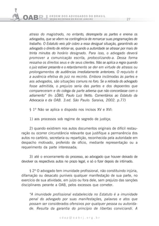 27
c d a p @ o a b r j . o r g . b r
atraso do magistrado, no entanto, desrespeita as partes e enerva os
advogados, que se vêem na contingência de remarcar suas programações de
trabalho. O Estatuto veio pôr cobro a essa desigual situação, garantindo ao
advogado o direito de retirar-se, quando a autoridade se atrasar por mais de
trinta minutos do horário designado. Para isso, o advogado deverá
promover a comunicação escrita, protocolizando-a. Dessa forma
ressalva os direitos seus e de seus clientes. Não se aplica a regra quando
o juiz estiver presente e o retardamento se der em virtude de atrasos ou
prolongamentos de audiências imediatamente anteriores. O requisito é
a ausência efetiva do juiz no recinto. Embora incômodas às partes e
aos advogados, são situações comuns no foro. Se a retirada do advogado
fosse admitida, o prejuízo seria das partes e dos depoentes que
compareceram e do colega da parte adversa que não concordasse com o
adiamento” (In: LÔBO, Paulo Luiz Netto. Comentários ao Estatuto da
Advocacia e da OAB. 3.ed. São Paulo: Saraiva, 2002. p.77)
§ 1º Não se aplica o disposto nos incisos XV e XVI:
1) aos processos sob regime de segredo de justiça;
2) quando existirem nos autos documentos originais de difícil restau-
ração ou ocorrer circunstância relevante que justifique a permanência dos
autos no cartório, secretaria ou repartição, reconhecida pela autoridade em
despacho motivado, proferido de ofício, mediante representação ou a
requerimento da parte interessada;
3) até o encerramento do processo, ao advogado que houver deixado de
devolver os respectivos autos no prazo legal, e só o fizer depois de intimado.
§ 2º O advogado tem imunidade profissional, não constituindo injúria,
difamação ou desacato puníveis qualquer manifestação de sua parte, no
exercício de sua atividade, em juízo ou fora dele, sem prejuízo das sanções
disciplinares perante a OAB, pelos excessos que cometer.
“A imunidade profissional estabelecida no Estatuto é a imunidade
penal do advogado por suas manifestações, palavras e atos que
possam ser considerados ofensivos por qualquer pessoa ou autorida-
de. Resulta da garantia do princípio de libertas conviciandi. A
 