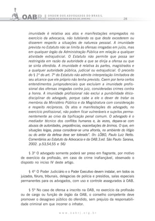 28
w w w . o a b r j . o r g . b r
imunidade é relativa aos atos e manifestações empregados no
exercício da advocacia, não tutelando os que deste excederem ou
disserem respeito a situações de natureza pessoal. A imunidade
prevista no Estatuto não se limita às ofensas irrogadas em juízo, mas
em qualquer órgão da Administração Pública em relação a qualquer
atividade extrajudicial. O Estatuto não permite que possa ser
restringida em razão da autoridade a que se dirija a ofensa ou que
se sinta ofendida. A imunidade é relativa às partes, magistrados e
a qualquer autoridade pública, judicial ou extrajudicial. O preceito
do § 1º do art. 7º do Estatuto não admite interpretação limitadora de
seu alcance que ele próprio não tenha previsto. Caem por terra certos
entendimentos jurisprudenciais que excluíam a imunidade profis-
sional das ofensas irrogadas contra juiz, consideradas crimes contra
a honra. A imunidade profissional não exclui a punibilidade ético-
disciplinar do advogado, porque cabe a ele o dever de tratar os
membros da Ministério Público e da Magistratura com consideração
e respeito recíprocos. Os atos e manifestações do advogado, no
exercício profissional, não podem ficar vulneráveis e sujeitos perma-
nentemente ao crivo da tipificação penal comum. O advogado é o
mediador técnico dos conflitos humanos e, às vezes, depara-se com
abusos de autoridades, prepotências, exacerbações de ânimos. O que, em
situações leigas, possa considerar-se uma afronta, no ambiente do litígio
ou do ardor da defesa deve ser tolerado”. (In: LÔBO, Paulo Luiz Netto.
Comentários ao Estatuto da Advocacia e da OAB.3.ed. São Paulo: Saraiva,
2002. p.53,54,55 e 56)
§ 3º O advogado somente poderá ser preso em flagrante, por motivo
de exercício da profissão, em caso de crime inafiançável, observado o
disposto no inciso IV deste artigo.
§ 4º O Poder Judiciário e o Poder Executivo devem instalar, em todos os
juizados, fóruns, tribunais, delegacias de polícia e presídios, salas especiais
permanentes para os advogados, com uso e controle assegurados à OAB.
§ 5º No caso de ofensa a inscrito na OAB, no exercício da profissão
ou de cargo ou função de órgão da OAB, o conselho competente deve
promover o desagravo público do ofendido, sem prejuízo da responsabili-
dade criminal em que incorrer o infrator.
 