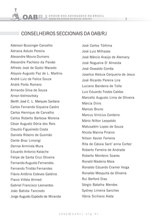 3
c d a p @ o a b r j . o r g . b r
CONSELHEIROS SECCIONAIS DA OAB/RJ
Aderson Bussinger Carvalho
Adriana Astuto Pereira
Alexandre Moura Dumans
Alexandre Pacheco da Paixão
Alfredo José de Godoi Macedo
Aloysio Augusto Paz de L. Martins
André Luiz de Felice Souza
André Porto Romero
Armando Silva de Souza
Arnon Velmovitsky
Berith José C. L. Marques Santana
Carlos Fernando Siqueira Castro
Carlos Henrique de Carvalho
Carlos Roberto Barbosa Moreira
César Augusto Dória dos Reis
Claudio Figueiredo Costa
Daniela Ribeiro de Gusmão
Dante Braz Limongi
Denise Arminda Mura
Eduardo Antonio Kalache
Felipe de Santa Cruz Oliveira
Fernando Augusto Fernandes
Fernando Tristão Fernandes
Flávio Antônio Esteves Galdino
Flavio Villela Ahmed
Gabriel Francisco Leonardos
João Batista Tancredo
Jorge Augusto Espósito de Miranda
José Carlos Tórtima
José Luiz Milhazes
José Márcio Araújo de Alemany
José Nogueira D' Almeida
José Oswaldo Corrêa
Joselice Aleluia Cerqueira de Jesus
José Ricardo Pereira Lira
Luciano Bandeira de Tolla
Luiz Eduardo Tostes Caldas
Marcello Augusto Lima de Oliveira
Márcia Dinis
Marcos Bruno
Marcus Vinicius Cordeiro
Mário Nilton Leopoldo
Matusalém Lopes de Souza
Nicola Manna Piraino
Nilson Xavier Ferreira
Rita de Cássia Sant`anna Cortez
Roberto Ferreira de Andrade
Roberto Monteiro Soares
Ronald Madeira Maia
Ronaldo Eduardo Cramer Veiga
Ronaldo Mesquita de Oliveira
Rui Berford Dias
Sérgio Batalha Mendes
Sydney Limeira Sanches
Vânia Siciliano Aieta
 