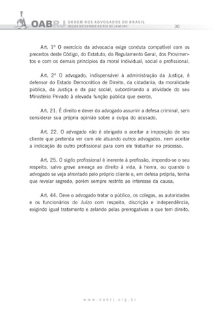 30
w w w . o a b r j . o r g . b r
Art. 1º O exercício da advocacia exige conduta compatível com os
preceitos deste Código, do Estatuto, do Regulamento Geral, dos Provimen-
tos e com os demais princípios da moral individual, social e profissional.
Art. 2º O advogado, indispensável à administração da Justiça, é
defensor do Estado Democrático de Direito, da cidadania, da moralidade
pública, da Justiça e da paz social, subordinando a atividade do seu
Ministério Privado à elevada função pública que exerce.
Art. 21. É direito e dever do advogado assumir a defesa criminal, sem
considerar sua própria opinião sobre a culpa do acusado.
Art. 22. O advogado não é obrigado a aceitar a imposição de seu
cliente que pretenda ver com ele atuando outros advogados, nem aceitar
a indicação de outro profissional para com ele trabalhar no processo.
Art. 25. O sigilo profissional é inerente à profissão, impondo-se o seu
respeito, salvo grave ameaça ao direito à vida, à honra, ou quando o
advogado se veja afrontado pelo próprio cliente e, em defesa própria, tenha
que revelar segredo, porém sempre restrito ao interesse da causa.
Art. 44. Deve o advogado tratar o público, os colegas, as autoridades
e os funcionários do Juízo com respeito, discrição e independência,
exigindo igual tratamento e zelando pelas prerrogativas a que tem direito.
 