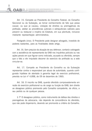 32
w w w . o a b r j . o r g . b r
Art. 15. Compete ao Presidente do Conselho Federal, do Conselho
Seccional ou da Subseção, ao tomar conhecimento de fato que possa
causar, ou que já causou, violação de direitos ou prerrogativas da
profissão, adotar as providências judiciais e extrajudiciais cabíveis para
prevenir ou restaurar o império do Estatuto, em sua plenitude, inclusive
mediante representação administrativa.
Parágrafo único. O Presidente pode designar advogado, investido de
poderes bastantes, para as finalidades deste artigo.
Art. 16. Sem prejuízo da atuação de seu defensor, contará o advogado
com a assistência de representante da OAB nos inquéritos policiais ou nas
ações penais em que figurar como indiciado, acusado ou ofendido, sempre
que o fato a ele imputado decorrer do exercício da profissão ou a este
vincular-se.
Art. 17. Compete ao Presidente do Conselho ou da Subseção
representar contra o responsável por abuso de autoridade, quando confi-
gurada hipótese de atentado à garantia legal de exercício profissional,
prevista na Lei nº 4.898, de 09 de dezembro de 1965.
Art. 18. O inscrito na OAB, quando ofendido comprovadamente em
razão do exercício profissional ou de cargo ou função da OAB, tem direito
ao desagravo público promovido pelo Conselho competente, de ofício, a
seu pedido ou de qualquer pessoa.
§ 7º O desagravo público, como instrumento de defesa dos direitos e
prerrogativas da advocacia, não depende de concordância do ofendido,
que não pode dispensá-lo, devendo ser promovido a critério do Conselho.
 