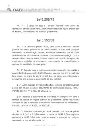 34
w w w . o a b r j . o r g . b r
Lei 6.206/75
Art. 1º – É válida em todo o Território Nacional como prova de
identidade, para qualquer efeito, a carteira emitida pelos órgãos criados por
lei federal, controladores do exercício profissional.
Lei 5.553/68
Art. 1º A nenhuma pessoa física, bem como a nenhuma pessoa
jurídica, de direito público ou de direito privado, é lícito reter qualquer
documento de identificação pessoal, ainda que apresentado por fotocópia
autenticada ou pública-forma, inclusive comprovante de quitação com o
serviço militar, título de eleitor, carteira profissional, certidão de registro de
nascimento, certidão de casamento, comprovante de naturalização e
carteira de identidade de estrangeiro.
Art. 2º Quando, para a realização de determinado ato, for exigida a
apresentação de documento de identificação, a pessoa que fizer a exigência
fará extrair, no prazo de até 5 (cinco) dias, os dados que interessarem
devolvendo em seguida o documento ao seu exibidor.
§ 1º - Além do prazo previsto neste artigo, somente por ordem judicial
poderá ser retirado qualquer documento de identificação pessoal. (Renu-
merado pela Lei nº 9.453, de 20/03/97).
§ 2º - Quando o documento de identidade for indispensável para a
entrada de pessoa em órgãos públicos ou particulares, serão seus dados
anotados no ato e devolvido o documento imediatamente ao interessado.
(Incluído pela Lei nº 9.453, de 20/03/97).
Art. 3º Constitui contravenção penal, punível com pena de prisão
simples de 1 (um) a 3 (três) meses ou multa de NCR$ 0,50 (cinqüenta
centavos) a NCR$ 3,00 (três cruzeiros novos), a retenção de qualquer
documento a que se refere esta Lei.
 
