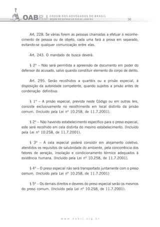 36
w w w . o a b r j . o r g . b r
Art. 228. Se várias forem as pessoas chamadas a efetuar o reconhe-
cimento de pessoa ou de objeto, cada uma fará a prova em separado,
evitando-se qualquer comunicação entre elas.
Art. 243. O mandado de busca deverá:
§ 2º – Não será permitida a apreensão de documento em poder do
defensor do acusado, salvo quando constituir elemento do corpo de delito.
Art. 295. Serão recolhidos a quartéis ou a prisão especial, à
disposição da autoridade competente, quando sujeitos a prisão antes de
condenação definitiva:
§ 1º – A prisão especial, prevista neste Código ou em outras leis,
consiste exclusivamente no recolhimento em local distinto da prisão
comum. (Incluído pela Lei nº 10.258, de 11.7.2001).
§ 2º – Não havendo estabelecimento específico para o preso especial,
este será recolhido em cela distinta do mesmo estabelecimento. (Incluído
pela Lei nº 10.258, de 11.7.2001).
§ 3º – A cela especial poderá consistir em alojamento coletivo,
atendidos os requisitos de salubridade do ambiente, pela concorrência dos
fatores de aeração, insolação e condicionamento térmico adequados à
existência humana. (Incluído pela Lei nº 10.258, de 11.7.2001).
§ 4º – O preso especial não será transportado juntamente com o preso
comum. (Incluído pela Lei nº 10.258, de 11.7.2001)
§ 5º – Os demais direitos e deveres do preso especial serão os mesmos
do preso comum. (Incluído pela Lei nº 10.258, de 11.7.2001).
 
