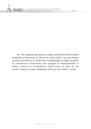 38
w w w . o a b r j . o r g . b r
Art. 198. Qualquer das partes ou o órgão do Ministério Público poderá
representar ao presidente do Tribunal de Justiça contra o juiz que excedeu
os prazos previstos em lei. Distribuída a representação ao órgão competen-
te, instaurar-se-á procedimento para apuração da responsabilidade. O
relator, conforme as circunstâncias, poderá avocar os autos em que
ocorreu excesso de prazo, designando outro juiz para decidir a causa.
 