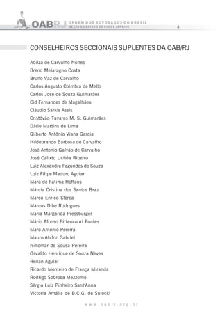 4
w w w . o a b r j . o r g . b r
Adilza de Carvalho Nunes
Breno Melaragno Costa
Bruno Vaz de Carvalho
Carlos Augusto Coimbra de Mello
Carlos José de Souza Guimarães
Cid Fernandes de Magalhães
Cláudio Sarkis Assis
Cristóvão Tavares M. S. Guimarães
Dário Martins de Lima
Gilberto Antônio Viana Garcia
Hildebrando Barbosa de Carvalho
José Antonio Galvão de Carvalho
José Calixto Uchôa Ribeiro
Luiz Alexandre Fagundes de Souza
Luiz Filipe Maduro Aguiar
Mara de Fátima Hoffans
Márcia Cristina dos Santos Braz
Marco Enrico Slerca
Marcos Dibe Rodrigues
Maria Margarida Pressburger
Mário Afonso Bittencourt Fontes
Maro Antônio Pereira
Mauro Abdon Gabriel
Niltomar de Sousa Pereira
Osvaldo Henrique de Souza Neves
Renan Aguiar
Ricardo Monteiro de França Miranda
Rodrigo Sobrosa Mezzomo
Sérgio Luiz Pinheiro Sant'Anna
Victoria Amália de B.C.G. de Sulocki
CONSELHEIROS SECCIONAIS SUPLENTES DA OAB/RJ
 