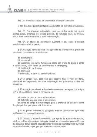 40
w w w . o a b r j . o r g . b r
Art. 3º. Constitui abuso de autoridade qualquer atentado:
j) aos direitos e garantias legais assegurados ao exercício profissional.
Art. 5º. Considera-se autoridade, para os efeitos desta lei, quem
exerce cargo, emprego ou função pública, de natureza civil, ou militar,
ainda que transitoriamente e sem remuneração.
Art. 6º. O abuso de autoridade sujeitará o seu autor à sanção
administrativa civil e penal.
§ 1º A sanção administrativa será aplicada de acordo com a gravidade
do abuso cometido e consistirá em:
a) advertência;
b) repreensão;
c) suspensão do cargo, função ou posto por prazo de cinco a cento
e oitenta dias, com perda de vencimentos e vantagens;
d) destituição de função;
e) demissão;
f) demissão, a bem do serviço público.
§ 2º A sanção civil, caso não seja possível fixar o valor do dano,
consistirá no pagamento de uma indenização de quinhentos a dez mil
cruzeiros.
§ 3º A sanção penal será aplicada de acordo com as regras dos artigos
42 a 56 do Código Penal e consistirá em:
a) multa de cem a cinco mil cruzeiros;
b) detenção por dez dias a seis meses;
c) perda do cargo e a inabilitação para o exercício de qualquer outra
função pública por prazo até três anos.
§ 4º As penas previstas no parágrafo anterior poderão ser aplicadas
autônoma ou cumulativamente.
§ 5º Quando o abuso for cometido por agente de autoridade policial,
civil ou militar, de qualquer categoria, poderá ser cominada a pena autônoma
ou acessória, de não poder o acusado exercer funções de natureza policial ou militar
no município da culpa, por prazo de um a cinco anos.
 
