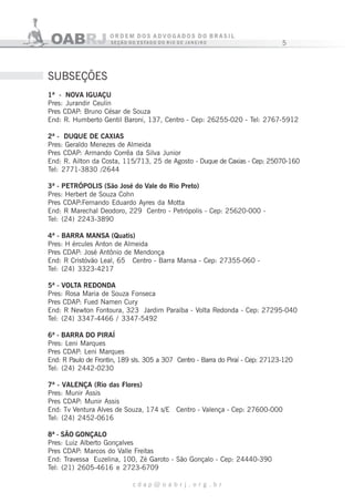 5
c d a p @ o a b r j . o r g . b r
1ª - NOVA IGUAÇU
Pres: Jurandir Ceulin
Pres CDAP: Bruno César de Souza
End: R. Humberto Gentil Baroni, 137, Centro - Cep: 26255-020 - Tel: 2767-5912
2ª - DUQUE DE CAXIAS
Pres: Geraldo Menezes de Almeida
Pres CDAP: Armando Corrêa da Silva Junior
End: R. Ailton da Costa, 115/713, 25 de Agosto - Duque de Caxias - Cep: 25070-160
Tel: 2771-3830 /2644
3ª - PETRÓPOLIS (São José do Vale do Rio Preto)
Pres: Herbert de Souza Cohn
Pres CDAP:Fernando Eduardo Ayres da Motta
End: R Marechal Deodoro, 229 Centro - Petrópolis - Cep: 25620-000 -
Tel: (24) 2243-3890
4ª - BARRA MANSA (Quatis)
Pres: H ércules Anton de Almeida
Pres CDAP: José Antônio de Mendonça
End: R Cristóvão Leal, 65 Centro - Barra Mansa - Cep: 27355-060 -
Tel: (24) 3323-4217
5ª - VOLTA REDONDA
Pres: Rosa Maria de Souza Fonseca
Pres CDAP: Fued Namen Cury
End: R Newton Fontoura, 323 Jardim Paraíba - Volta Redonda - Cep: 27295-040
Tel: (24) 3347-4466 / 3347-5492
6ª - BARRA DO PIRAÍ
Pres: Leni Marques
Pres CDAP: Leni Marques
End: R Paulo de Frontin, 189 sls. 305 a 307 Centro - Barra do Piraí - Cep: 27123-120
Tel: (24) 2442-0230
7ª - VALENÇA (Rio das Flores)
Pres: Munir Assis
Pres CDAP: Munir Assis
End: Tv Ventura Alves de Souza, 174 s/E Centro - Valença - Cep: 27600-000
Tel: (24) 2452-0616
8ª - SÃO GONÇALO
Pres: Luiz Alberto Gonçalves
Pres CDAP: Marcos do Valle Freitas
End: Travessa Euzelina, 100, Zé Garoto - São Gonçalo - Cep: 24440-390
Tel: (21) 2605-4616 e 2723-6709
SUBSEÇÕES
 