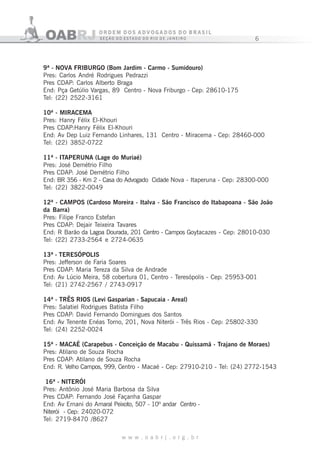 6
w w w . o a b r j . o r g . b r
9ª - NOVA FRIBURGO (Bom Jardim - Carmo - Sumidouro)
Pres: Carlos André Rodrigues Pedrazzi
Pres CDAP: Carlos Alberto Braga
End: Pça Getúlio Vargas, 89 Centro - Nova Friburgo - Cep: 28610-175
Tel: (22) 2522-3161
10ª - MIRACEMA
Pres: Hanry Félix El-Khouri
Pres CDAP:Hanry Félix El-Khouri
End: Av Dep Luiz Fernando Linhares, 131 Centro - Miracema - Cep: 28460-000
Tel: (22) 3852-0722
11ª - ITAPERUNA (Lage do Muriaé)
Pres: José Demétrio Filho
Pres CDAP: José Demétrio Filho
End: BR 356 - Km 2 - Casa do Advogado Cidade Nova - Itaperuna - Cep: 28300-000
Tel: (22) 3822-0049
12ª - CAMPOS (Cardoso Moreira - Italva - São Francisco do Itabapoana - São João
da Barra)
Pres: Filipe Franco Estefan
Pres CDAP: Dejair Teixeira Tavares
End: R Barão da Lagoa Dourada, 201 Centro - Campos Goytacazes - Cep: 28010-030
Tel: (22) 2733-2564 e 2724-0635
13ª - TERESÓPOLIS
Pres: Jefferson de Faria Soares
Pres CDAP: Maria Tereza da Silva de Andrade
End: Av Lúcio Meira, 58 cobertura 01, Centro - Teresópolis - Cep: 25953-001
Tel: (21) 2742-2567 / 2743-0917
14ª - TRÊS RIOS (Levi Gasparian - Sapucaia - Areal)
Pres: Salatiel Rodrigues Batista Filho
Pres CDAP: David Fernando Domingues dos Santos
End: Av Tenente Enéas Torno, 201, Nova Niterói - Três Rios - Cep: 25802-330
Tel: (24) 2252-0024
15ª - MACAÉ (Carapebus - Conceição de Macabu - Quissamã - Trajano de Moraes)
Pres: Atilano de Souza Rocha
Pres CDAP: Atilano de Souza Rocha
End: R. Velho Campos, 999, Centro - Macaé - Cep: 27910-210 - Tel: (24) 2772-1543
16ª - NITERÓI
Pres: Antônio José Maria Barbosa da Silva
Pres CDAP: Fernando José Façanha Gaspar
End: Av Ernani do Amaral Peixoto, 507 - 10º andar Centro -
Niterói - Cep: 24020-072
Tel: 2719-8470 /8627
 