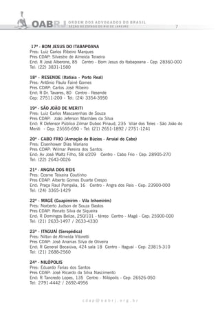 7
c d a p @ o a b r j . o r g . b r
17ª - BOM JESUS DO ITABAPOANA
Pres: Luiz Carlos Ribeiro Marques
Pres CDAP: Silvestre de Almeida Teixeira
End: R José Alberone, 85 Centro - Bom Jesus do Itabapoana - Cep: 28360-000
Tel: (22) 3831-1580
18ª - RESENDE (Itatiaia - Porto Real)
Pres: Antônio Paulo Fainé Gomes
Pres CDAP: Carlos José Ribeiro
End: R Dr. Tavares, 80 Centro - Resende
Cep: 27511-200 - Tel: (24) 3354-3950
19ª - SÃO JOÃO DE MERITI
Pres: Luiz Carlos Mascarenhas de Souza
Pres CDAP: João Jeferson Manhães da Silva
End: R Defensor Público Zilmar Duboc Pinaud, 235 Vilar dos Teles - São João do
Meriti - Cep: 25555-690 - Tel: (21) 2651-1892 / 2751-1241
20ª - CABO FRIO (Armação de Búzios - Arraial do Cabo)
Pres: Eisenhower Dias Mariano
Pres CDAP: Wilmar Pereira dos Santos
End: Av José Waltz Filho, 58 s/209 Centro - Cabo Frio - Cep: 28905-270
Tel: (22) 2643-0026
21ª - ANGRA DOS REIS
Pres: Cosme Teixeira Coutinho
Pres CDAP: Alberto Gomes Duarte Crespo
End: Praça Raul Pompéia, 16 Centro - Angra dos Reis - Cep: 23900-000
Tel: (24) 3365-1429
22ª - MAGÉ (Guapimirim - Vila Inhomirim)
Pres: Norberto Judson de Souza Bastos
Pres CDAP: Renato Silva de Siqueira
End: R Domingos Belize, 250/101 - térreo Centro - Magé - Cep: 25900-000
Tel: (21) 2633-1497 / 2633-4330
23ª - ITAGUAÍ (Seropédica)
Pres: Nilton de Almeida Vitoretti
Pres CDAP: José Ananias Silva de Oliveira
End: R General Bocaiúva, 424 sala 18 Centro - Itaguaí - Cep: 23815-310
Tel: (21) 2688-2560
24ª - NILÓPOLIS
Pres: Eduardo Farias dos Santos
Pres CDAP: José Ricardo da Silva Nascimento
End: R Tancredo Lopes, 135 Centro - Nilópolis - Cep: 26526-050
Tel: 2791-4442 / 2692-4956
 