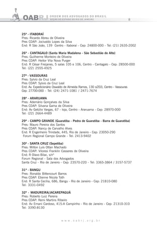 8
w w w . o a b r j . o r g . b r
25ª - ITABORAÍ
Pres: Ricardo Abreu de Oliveira
Pres CDAP: Jocivaldo Lopes da Silva
End: R São João, 139 Centro - Itaboraí - Cep: 24800-000 - Tel: (21) 2635-2002
26ª - CANTAGALO (Santa Maria Madalena - São Sebastião do Alto)
Pres: Guilherme Monteiro de Oliveira
Pres CDAP: Heitor Vila Nova Purger
End: R César Freijanes, 5 salas 105 e 106, Centro - Cantagalo - Cep: 28500-000
Tel: (22) 2555-4925
27ª - VASSOURAS
Pres: Sylvio da Cruz Leal
Pres CDAP: Sylvio da Cruz Leal
End: Av. Expedicionário Oswaldo de Almeida Ramos, 130 s/203, Centro - Vassouras
Cep: 27700-000 - Tel: (24) 2471-1081 / 2471-7674
28ª - ARARUAMA
Pres: Ademário Gonçalves da Silva
Pres CDAP: Silvana Gama de Oliveira
End: Av Getúlio Vargas, 67 - loja, Centro - Araruama - Cep: 28970-000
Tel: (22) 2664-4489
29ª - CAMPO GRANDE (Guaratiba - Pedra de Guaratiba - Barra de Guaratiba)
Pres: Mauro Pereira dos Santos
Pres CDAP: Nancy de Carvalho Alves
End: R Engenheiro Trindade, 445, Rio de Janeiro - Cep: 23050-290
Forum Regional Campo Grande - Tel: 2413-9402
30ª - SANTA CRUZ (Sepetiba)
Pres: Milton Luís Ottan Machado
Pres CDAP: Viloresi Franklin Casseres de Oliveira
End: R Olavo Bilac, s/nº
Forum Regional - Sala dos Advogados
Santa Cruz - Rio de Janeiro - Cep: 23570-220 - Tel: 3365-3864 / 3157-5737
31ª - BANGU
Pres: Ronaldo Bittencourt Barros
Pres CDAP: Etienne Nicola Toth
End: R Santa Cecília, 686, Bangu - Rio de Janeiro - Cep: 21810-080
Tel: 3331-0492
32ª - MADUREIRA/JACAREPAGUÁ
Pres: Roberto Luiz Pereira
Pres CDAP: Remi Martins Ribeiro
End: Av Ernani Cardoso, 415-A Campinho - Rio de Janeiro - Cep: 21310-310
Tel: 3390-8130
 
