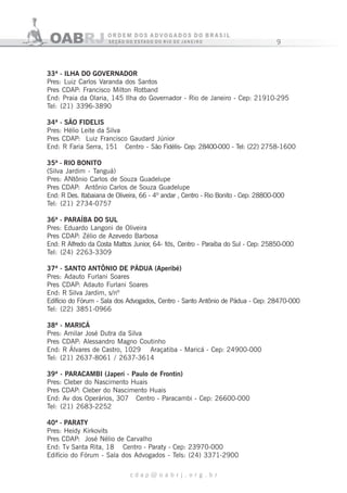 9
c d a p @ o a b r j . o r g . b r
33ª - ILHA DO GOVERNADOR
Pres: Luiz Carlos Varanda dos Santos
Pres CDAP: Francisco Milton Rotband
End: Praia da Olaria, 145 Ilha do Governador - Rio de Janeiro - Cep: 21910-295
Tel: (21) 3396-3890
34ª - SÃO FIDELIS
Pres: Hélio Leite da Silva
Pres CDAP: Luiz Francisco Gaudard Júnior
End: R Faria Serra, 151 Centro - São Fidélis- Cep: 28400-000 - Tel: (22) 2758-1600
35ª - RIO BONITO
(Silva Jardim - Tanguá)
Pres: ANtônio Carlos de Souza Guadelupe
Pres CDAP: Antônio Carlos de Souza Guadelupe
End: R Des. Itabaiana de Oliveira, 66 - 4º andar , Centro - Rio Bonito - Cep: 28800-000
Tel: (21) 2734-0757
36ª - PARAÍBA DO SUL
Pres: Eduardo Langoni de Oliveira
Pres CDAP: Zélio de Azevedo Barbosa
End: R Alfredo da Costa Mattos Junior, 64- fds, Centro - Paraíba do Sul - Cep: 25850-000
Tel: (24) 2263-3309
37ª - SANTO ANTÔNIO DE PÁDUA (Aperibé)
Pres: Adauto Furlani Soares
Pres CDAP: Adauto Furlani Soares
End: R Silva Jardim, s/nº
Edifício do Fórum - Sala dos Advogados, Centro - Santo Antônio de Pádua - Cep: 28470-000
Tel: (22) 3851-0966
38ª - MARICÁ
Pres: Amilar José Dutra da Silva
Pres CDAP: Alessandro Magno Coutinho
End: R Álvares de Castro, 1029 Araçatiba - Maricá - Cep: 24900-000
Tel: (21) 2637-8061 / 2637-3614
39ª - PARACAMBI (Japeri - Paulo de Frontin)
Pres: Cleber do Nascimento Huais
Pres CDAP: Cleber do Nascimento Huais
End: Av dos Operários, 307 Centro - Paracambi - Cep: 26600-000
Tel: (21) 2683-2252
40ª - PARATY
Pres: Heidy Kirkovits
Pres CDAP: José Nélio de Carvalho
End: Tv Santa Rita, 18 Centro - Paraty - Cep: 23970-000
Edifício do Fórum - Sala dos Advogados - Tels: (24) 3371-2900
 