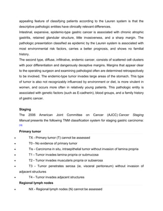 appealing feature of classifying patients according to the Lauren system is that the
descriptive pathologic entities have clinically relevant differences.
Intestinal, expansive, epidemic-type gastric cancer is associated with chronic atrophic
gastritis, retained glandular structure, little invasiveness, and a sharp margin. The
pathologic presentation classified as epidemic by the Lauren system is associated with
most environmental risk factors, carries a better prognosis, and shows no familial
history.
The second type, diffuse, infiltrative, endemic cancer, consists of scattered cell clusters
with poor differentiation and dangerously deceptive margins. Margins that appear clear
to the operating surgeon and examining pathologist often are determined retrospectively
to be involved. The endemic-type tumor invades large areas of the stomach. This type
of tumor is also not recognizably influenced by environment or diet, is more virulent in
women, and occurs more often in relatively young patients. This pathologic entity is
associated with genetic factors (such as E-cadherin), blood groups, and a family history
of gastric cancer.
Staging
The 2006 American Joint Committee on Cancer (AJCC) Cancer Staging
Manual presents the following TNM classification system for staging gastric carcinoma:
[16]
Primary tumor
• TX - Primary tumor (T) cannot be assessed
• T0 - No evidence of primary tumor
• Tis - Carcinoma in situ, intraepithelial tumor without invasion of lamina propria
• T1 - Tumor invades lamina propria or submucosa
• T2 - Tumor invades muscularis propria or subserosa
• T3 - Tumor penetrates serosa (ie, visceral peritoneum) without invasion of
adjacent structures
• T4 - Tumor invades adjacent structures
Regional lymph nodes
• NX - Regional lymph nodes (N) cannot be assessed
 
