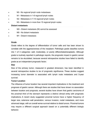 • N0 - No regional lymph node metastases
• N1 - Metastasis in 1-6 regional lymph nodes
• N2 - Metastasis in 7-15 regional lymph nodes
• N3 - Metastasis in more than 15 regional lymph nodes
Distant metastasis
• MX - Distant metastasis (M) cannot be assessed
• M0 - No distant metastasis
• M1 - Distant metastasis
Grade
Grade refers to the degree of differentiation of tumor cells and has been shown to
correlate with the aggressiveness of the neoplasm. Pathologic grade classifies tumors
into 1 of 3 categories: well, moderately, or poorly differentiated/anaplastic. Although
grade is routinely reported in pathologic reports, the prognostic impact in gastric cancer
remains to be elucidated, because several retrospective studies have failed to identify
grade as an independent prognostic factor.
Size
Size of the primary tumor, measured in greatest dimension, has been identified in
several retrospective studies to be of prognostic significance. These studies suggest
increasing tumor diameter is associated with lymph node metastasis and 5-year
survival.
Tumor Location
The influence of tumor location has several important implications in the treatment and
prognosis of gastric cancer. Although there are studies that have shown no association
between location and prognosis, several studies have shown that gastric carcinoma of
the proximal third of the stomach represents a distinct clinical entity with prognostic
implications. A recent study suggested proximal tumors have a higher frequency of
larger size, extensive wall penetration, venous invasion, nodal metastasis, and more
advanced stage, with an overall worse survival relative to distal tumors. Proximal tumors
may require a different surgical approach based on a potentially different biologic
behavior.
 