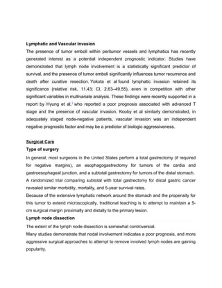 Lymphatic and Vascular Invasion
The presence of tumor emboli within peritumor vessels and lymphatics has recently
generated interest as a potential independent prognostic indicator. Studies have
demonstrated that lymph node involvement is a statistically significant predictor of
survival, and the presence of tumor emboli significantly influences tumor recurrence and
death after curative resection. Yokota et al found lymphatic invasion retained its
significance (relative risk, 11.43; CI, 2.63–49.55), even in competition with other
significant variables in multivariate analysis. These findings were recently supported in a
report by Hyung et al,1
who reported a poor prognosis associated with advanced T
stage and the presence of vascular invasion. Kooby et al similarly demonstrated, in
adequately staged node-negative patients, vascular invasion was an independent
negative prognostic factor and may be a predictor of biologic aggressiveness.
Surgical Care
Type of surgery
In general, most surgeons in the United States perform a total gastrectomy (if required
for negative margins), an esophagogastrectomy for tumors of the cardia and
gastroesophageal junction, and a subtotal gastrectomy for tumors of the distal stomach.
A randomized trial comparing subtotal with total gastrectomy for distal gastric cancer
revealed similar morbidity, mortality, and 5-year survival rates.
Because of the extensive lymphatic network around the stomach and the propensity for
this tumor to extend microscopically, traditional teaching is to attempt to maintain a 5-
cm surgical margin proximally and distally to the primary lesion.
Lymph node dissection
The extent of the lymph node dissection is somewhat controversial.
Many studies demonstrate that nodal involvement indicates a poor prognosis, and more
aggressive surgical approaches to attempt to remove involved lymph nodes are gaining
popularity.
 