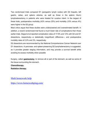 Two randomized trials compared D1 (perigastric lymph nodes) with D2 (hepatic, left
gastric, celiac, and splenic arteries, as well as those in the splenic hilum)
lymphadenectomy in patients who were treated for curative intent. In the largest of
these trials, postoperative morbidity (43% versus 25%) and mortality (10% versus 4%)
were higher in the D2 group.
Most critics argue that these studies were underpowered and overestimated benefit. In
addition, a recent randomized trial found a much lower rate of complications than those
earlier trials. Degiuli et al reported complication rates of 17.9% and 12% with D2 and D1
dissections, respectively—a statistically insignificant difference— and postoperative
mortality rates of 2.2% and 3%, respectively.
D2 dissections are recommended by the National Comprehensive Cancer Network over
D1 dissections. A pancreas- and spleen-preserving D2 lymphadenectomy is suggested,
as it provides greater staging information, and may provide a survival benefit while
avoiding its excess morbidity when possible
Surgery, called gastrectomy, to remove all or part of the stomach, as well as some of
the tissue surrounding the stomach.
Chemotherapy.
Radiation therapy.
Math homework help
https://www.homeworkping.com/
 