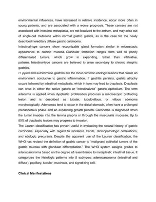 environmental influences, have increased in relative incidence, occur more often in
young patients, and are associated with a worse prognosis. These cancers are not
associated with intestinal metaplasia, are not localized to the antrum, and may arise out
of single-cell mutations within normal gastric glands, as is the case for the newly
described hereditary diffuse gastric carcinoma.
Intestinal-type cancers show recognizable gland formation similar in microscopic
appearance to colonic mucosa. Glandular formation ranges from well to poorly
differentiated tumors, which grow in expanding, rather than infiltrative,
patterns. Intestinal-type cancers are believed to arise secondary to chronic atrophic
gastritis.
H. pylori and autoimmune gastritis are the most common etiologic lesions that create an
environment conducive to gastric inflammation. If gastritis persists, gastric atrophy
occurs followed by intestinal metaplasia, which in turn may lead to dysplasia. Dysplasia
can arise in either the native gastric or “intestinalized” gastric epithelium. The term
adenoma is applied when dysplastic proliferation produces a macroscopic protruding
lesion and is described as tubular, tubulovillous, or villous adenoma
morphologically. Adenomas tend to occur in the distal stomach, often have a prolonged
precancerous phase and an expanding growth pattern. Carcinoma is diagnosed when
the tumor invades into the lamina propria or through the muscularis mucosae. Up to
80% of dysplastic lesions may progress to invasion.
The Lauren classification has proven useful in evaluating the natural history of gastric
carcinoma, especially with regard to incidence trends, clinicopathologic correlations,
and etiologic precursors. Despite the apparent use of the Lauren classification, the
WHO has revised the definition of gastric cancer to “malignant epithelial tumors of the
gastric mucosa with glandular differentiation.” The WHO system assigns grades to
adenocarcinoma based on the degree of resemblance to metaplastic intestinal tissue. It
categorizes the histologic patterns into 5 subtypes: adenocarcinoma (intestinal and
diffuse), papillary, tubular, mucinous, and signet-ring cell.
Clinical Manifestations
 