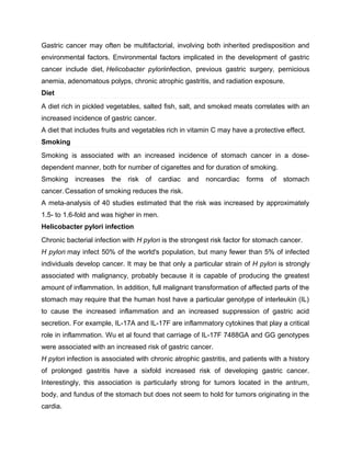 Gastric cancer may often be multifactorial, involving both inherited predisposition and
environmental factors. Environmental factors implicated in the development of gastric
cancer include diet, Helicobacter pyloriinfection, previous gastric surgery, pernicious
anemia, adenomatous polyps, chronic atrophic gastritis, and radiation exposure.
Diet
A diet rich in pickled vegetables, salted fish, salt, and smoked meats correlates with an
increased incidence of gastric cancer.
A diet that includes fruits and vegetables rich in vitamin C may have a protective effect.
Smoking
Smoking is associated with an increased incidence of stomach cancer in a dose-
dependent manner, both for number of cigarettes and for duration of smoking.
Smoking increases the risk of cardiac and noncardiac forms of stomach
cancer. Cessation of smoking reduces the risk.
A meta-analysis of 40 studies estimated that the risk was increased by approximately
1.5- to 1.6-fold and was higher in men.
Helicobacter pylori infection
Chronic bacterial infection with H pylori is the strongest risk factor for stomach cancer.
H pylori may infect 50% of the world's population, but many fewer than 5% of infected
individuals develop cancer. It may be that only a particular strain of H pylori is strongly
associated with malignancy, probably because it is capable of producing the greatest
amount of inflammation. In addition, full malignant transformation of affected parts of the
stomach may require that the human host have a particular genotype of interleukin (IL)
to cause the increased inflammation and an increased suppression of gastric acid
secretion. For example, IL-17A and IL-17F are inflammatory cytokines that play a critical
role in inflammation. Wu et al found that carriage of IL-17F 7488GA and GG genotypes
were associated with an increased risk of gastric cancer.
H pylori infection is associated with chronic atrophic gastritis, and patients with a history
of prolonged gastritis have a sixfold increased risk of developing gastric cancer.
Interestingly, this association is particularly strong for tumors located in the antrum,
body, and fundus of the stomach but does not seem to hold for tumors originating in the
cardia.
 