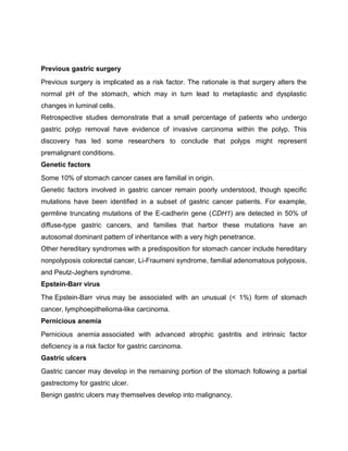 Previous gastric surgery
Previous surgery is implicated as a risk factor. The rationale is that surgery alters the
normal pH of the stomach, which may in turn lead to metaplastic and dysplastic
changes in luminal cells.
Retrospective studies demonstrate that a small percentage of patients who undergo
gastric polyp removal have evidence of invasive carcinoma within the polyp. This
discovery has led some researchers to conclude that polyps might represent
premalignant conditions.
Genetic factors
Some 10% of stomach cancer cases are familial in origin.
Genetic factors involved in gastric cancer remain poorly understood, though specific
mutations have been identified in a subset of gastric cancer patients. For example,
germline truncating mutations of the E-cadherin gene (CDH1) are detected in 50% of
diffuse-type gastric cancers, and families that harbor these mutations have an
autosomal dominant pattern of inheritance with a very high penetrance.
Other hereditary syndromes with a predisposition for stomach cancer include hereditary
nonpolyposis colorectal cancer, Li-Fraumeni syndrome, familial adenomatous polyposis,
and Peutz-Jeghers syndrome.
Epstein-Barr virus
The Epstein-Barr virus may be associated with an unusual (< 1%) form of stomach
cancer, lymphoepithelioma-like carcinoma.
Pernicious anemia
Pernicious anemia associated with advanced atrophic gastritis and intrinsic factor
deficiency is a risk factor for gastric carcinoma.
Gastric ulcers
Gastric cancer may develop in the remaining portion of the stomach following a partial
gastrectomy for gastric ulcer.
Benign gastric ulcers may themselves develop into malignancy.
 