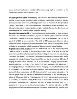 cases, endoscopic ultrasound may be helpful in assessing depth of penetration of the
tumor or involvement of adjacent structures.
An upper gastrointestinal barium study (UGI) involves the instillation of liquid barium
into the stomach and a combination of 4 techniques: barium-filled evaluation, double-
contrast, mucosal relief views, and compression views of the stomach. The procedure
permits identification of mucosal irregularities. Halvorsen et al have suggested that,
although endoscopy is increasingly becoming the method of choice, the 2 methods are
complementary and have equivalent diagnostic efficacy.
Computed tomography (CT) is the most frequently used modality for staging gastric
cancer. CT can detect liver metastases, regional and distant lymphadenopathy, and can
predict direct invasion of adjacent structures. Kuntz et al suggested that CT has a
sensitivity of 88% for tumor detection. The ability of CT to accurately determine either
tumor infiltration (T stage 58%) or perigastric lymph node status (25–86%) varied widely
and was not considered a reliable predictor of disease extent in several studies.
Magnetic resonance imaging (MRI) has had limited use in the staging of gastric
cancer primarily as a result of difficulties with motion artifact, cost, time required for
examination, and lack of an appropriate oral contrast agent. However, in a recent study
comparing MRI with CT, Sohn et aldocumented advanced gastric cancers were easily
detected with both techniques. They showed MRI was slightly better than CT in the T
staging of gastric cancer. Similarly, Kim et al documented T staging accuracy of MRI
was superior to CT (81% vs. 73%, P <0.05). This study suggested MRI was prone to
overstaging pathologic tumor thickness. Overall T staging accuracy has been reported
to be between 73% and 88%. The use of MRI in N staging has been hindered by the
same difficulties encountered with CT staging, in which nodal status is judged on the
basis of lymph node size. Several studies show the accuracy of MRI nodal staging is
inferior to CT staging (65% vs. 73% respectively, P >0.05), with both techniques tending
to understage nodal status. Finally, Motohara et al reviewed the ability of MRI to detect
extragastric metastases and concluded MRI had a greater sensitivity than CT in
detecting liver, bone, and peritoneal dissemination. The obvious advantage of MRI
staging lies predominantly with its multiplanar capabilities, lack of ionizing radiation, and
 