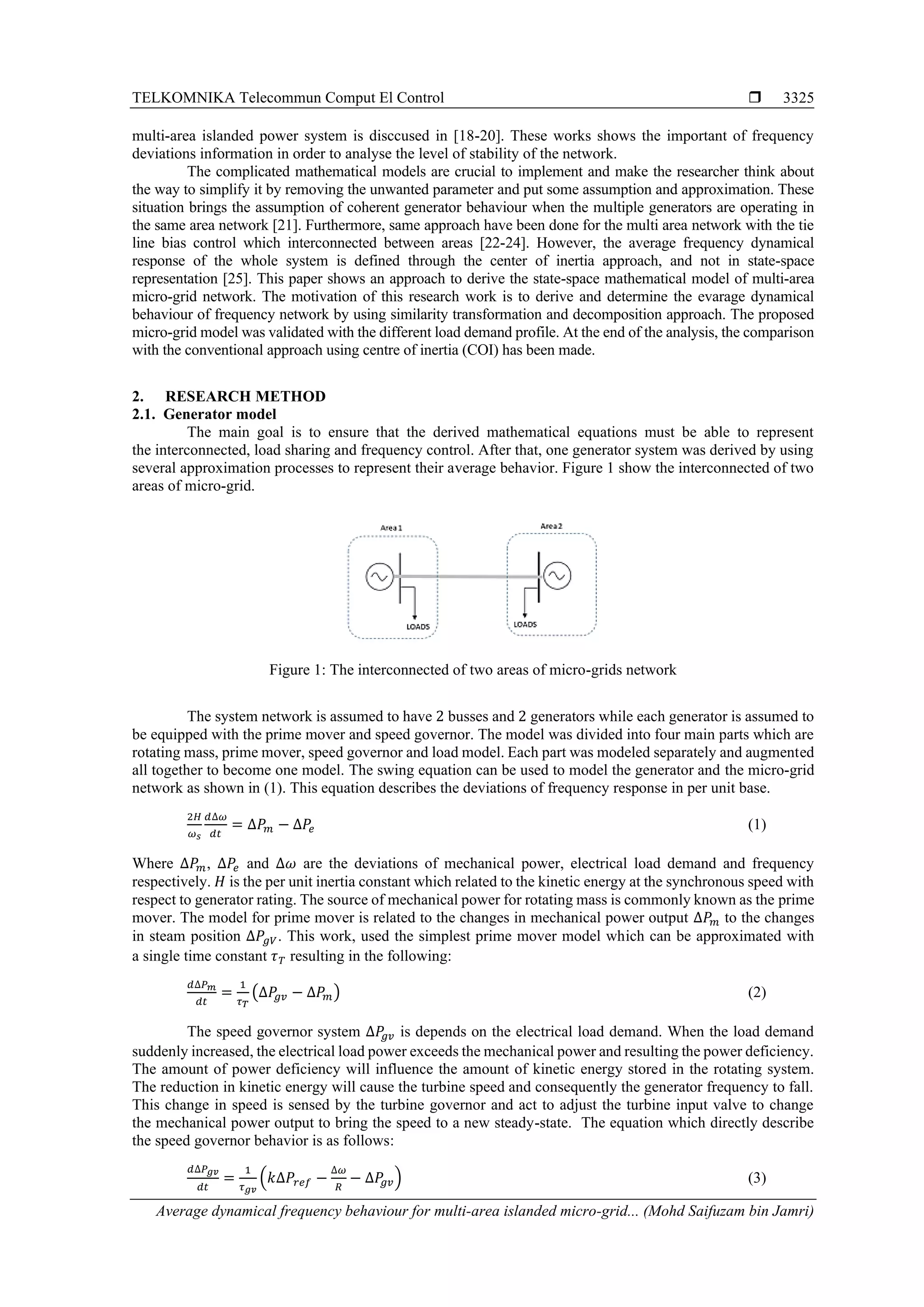 TELKOMNIKA Telecommun Comput El Control 
Average dynamical frequency behaviour for multi-area islanded micro-grid... (Mohd Saifuzam bin Jamri)
3325
multi-area islanded power system is disccused in [18-20]. These works shows the important of frequency
deviations information in order to analyse the level of stability of the network.
The complicated mathematical models are crucial to implement and make the researcher think about
the way to simplify it by removing the unwanted parameter and put some assumption and approximation. These
situation brings the assumption of coherent generator behaviour when the multiple generators are operating in
the same area network [21]. Furthermore, same approach have been done for the multi area network with the tie
line bias control which interconnected between areas [22-24]. However, the average frequency dynamical
response of the whole system is defined through the center of inertia approach, and not in state-space
representation [25]. This paper shows an approach to derive the state-space mathematical model of multi-area
micro-grid network. The motivation of this research work is to derive and determine the evarage dynamical
behaviour of frequency network by using similarity transformation and decomposition approach. The proposed
micro-grid model was validated with the different load demand profile. At the end of the analysis, the comparison
with the conventional approach using centre of inertia (COI) has been made.
2. RESEARCH METHOD
2.1. Generator model
The main goal is to ensure that the derived mathematical equations must be able to represent
the interconnected, load sharing and frequency control. After that, one generator system was derived by using
several approximation processes to represent their average behavior. Figure 1 show the interconnected of two
areas of micro-grid.
Figure 1: The interconnected of two areas of micro-grids network
The system network is assumed to have 2 busses and 2 generators while each generator is assumed to
be equipped with the prime mover and speed governor. The model was divided into four main parts which are
rotating mass, prime mover, speed governor and load model. Each part was modeled separately and augmented
all together to become one model. The swing equation can be used to model the generator and the micro-grid
network as shown in (1). This equation describes the deviations of frequency response in per unit base.
2𝐻
𝜔 𝑠
𝑑∆𝜔
𝑑𝑡
= ∆𝑃𝑚 − ∆𝑃𝑒 (1)
Where ∆𝑃𝑚, ∆𝑃𝑒 and ∆𝜔 are the deviations of mechanical power, electrical load demand and frequency
respectively. 𝐻 is the per unit inertia constant which related to the kinetic energy at the synchronous speed with
respect to generator rating. The source of mechanical power for rotating mass is commonly known as the prime
mover. The model for prime mover is related to the changes in mechanical power output ∆𝑃𝑚 to the changes
in steam position ∆𝑃𝑔𝑉. This work, used the simplest prime mover model which can be approximated with
a single time constant 𝜏 𝑇 resulting in the following:
𝑑∆𝑃 𝑚
𝑑𝑡
=
1
𝜏 𝑇
(∆𝑃𝑔𝑣 − ∆𝑃𝑚) (2)
The speed governor system ∆𝑃𝑔𝑣 is depends on the electrical load demand. When the load demand
suddenly increased, the electrical load power exceeds the mechanical power and resulting the power deficiency.
The amount of power deficiency will influence the amount of kinetic energy stored in the rotating system.
The reduction in kinetic energy will cause the turbine speed and consequently the generator frequency to fall.
This change in speed is sensed by the turbine governor and act to adjust the turbine input valve to change
the mechanical power output to bring the speed to a new steady-state. The equation which directly describe
the speed governor behavior is as follows:
𝑑∆𝑃 𝑔𝑣
𝑑𝑡
=
1
𝜏 𝑔𝑣
(𝑘∆𝑃𝑟𝑒𝑓 −
∆𝜔
𝑅
− ∆𝑃𝑔𝑣) (3)
 