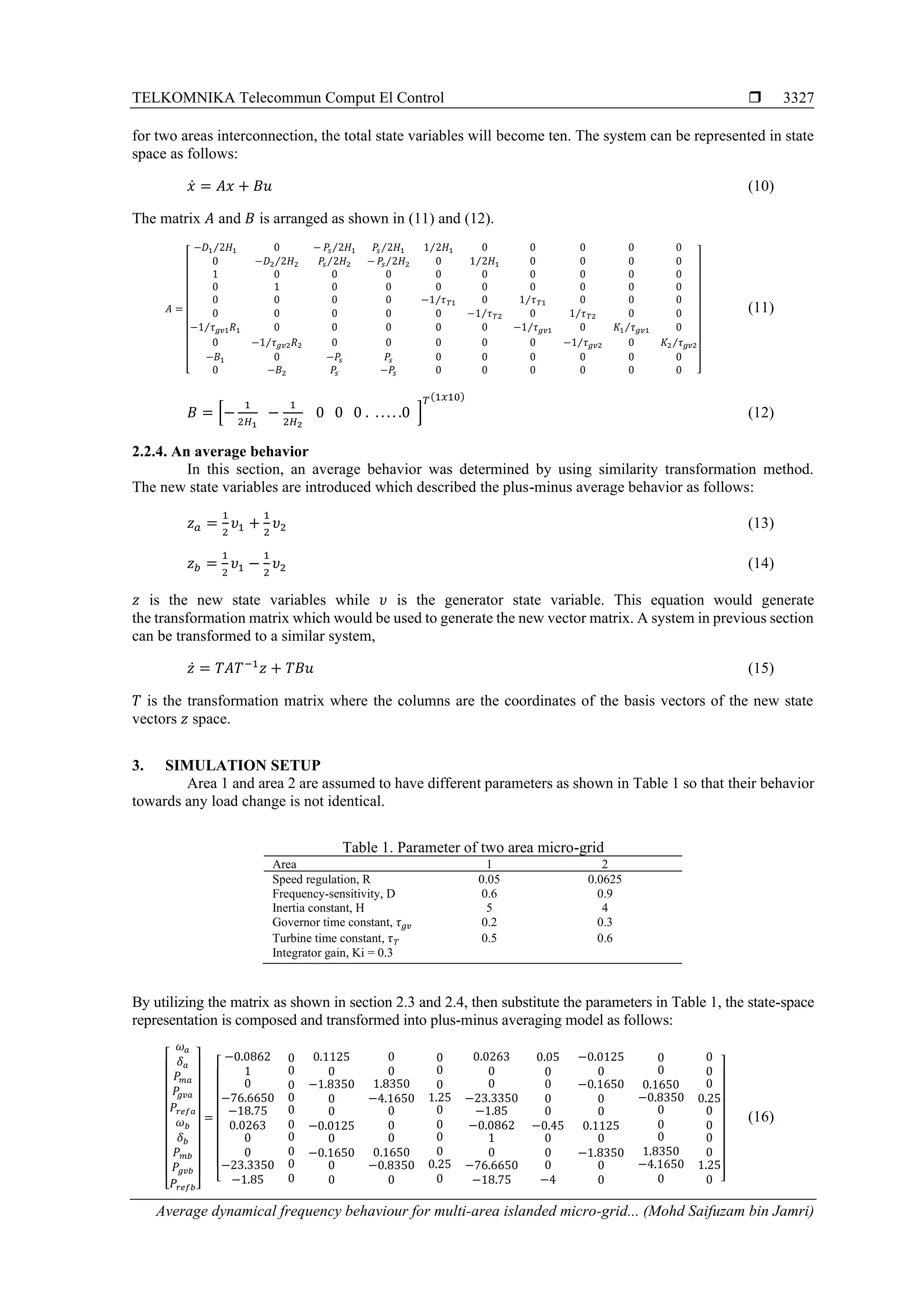 TELKOMNIKA Telecommun Comput El Control 
Average dynamical frequency behaviour for multi-area islanded micro-grid... (Mohd Saifuzam bin Jamri)
3327
for two areas interconnection, the total state variables will become ten. The system can be represented in state
space as follows:
𝑥̇ = 𝐴𝑥 + 𝐵𝑢 (10)
The matrix 𝐴 and 𝐵 is arranged as shown in (11) and (12).
𝐴 =
[
−𝐷1 2𝐻1⁄ 0 − 𝑃𝑠 2𝐻1⁄ 𝑃𝑠 2𝐻1⁄ 1 2𝐻1⁄ 0 0 0 0 0
0 −𝐷2 2𝐻2⁄ 𝑃𝑠 2𝐻2⁄ − 𝑃𝑠 2𝐻2⁄ 0 1 2𝐻1⁄ 0 0 0 0
1 0 0 0 0 0 0 0 0 0
0 1 0 0 0 0 0 0 0 0
0 0 0 0 −1 𝜏 𝑇1⁄ 0 1 𝜏 𝑇1⁄ 0 0 0
0 0 0 0 0 −1 𝜏 𝑇2⁄ 0 1 𝜏 𝑇2⁄ 0 0
−1 𝜏 𝑔𝑣1 𝑅1⁄ 0 0 0 0 0 −1 𝜏 𝑔𝑣1⁄ 0 𝐾1 𝜏 𝑔𝑣1⁄ 0
0 −1 𝜏 𝑔𝑣2 𝑅2⁄ 0 0 0 0 0 −1 𝜏 𝑔𝑣2⁄ 0 𝐾2 𝜏 𝑔𝑣2⁄
−𝐵1 0 −𝑃𝑠 𝑃𝑠 0 0 0 0 0 0
0 −𝐵2 𝑃𝑠 −𝑃𝑠 0 0 0 0 0 0 ]
(11)
𝐵 = [−
1
2𝐻1
−
1
2𝐻2
0 0 0 . . . . . .0 ]
𝑇(1𝑥10)
(12)
2.2.4. An average behavior
In this section, an average behavior was determined by using similarity transformation method.
The new state variables are introduced which described the plus-minus average behavior as follows:
𝑧 𝑎 =
1
2
𝜐1 +
1
2
𝜐2 (13)
𝑧 𝑏 =
1
2
𝜐1 −
1
2
𝜐2 (14)
𝑧 is the new state variables while 𝜐 is the generator state variable. This equation would generate
the transformation matrix which would be used to generate the new vector matrix. A system in previous section
can be transformed to a similar system,
𝑧̇ = 𝑇𝐴𝑇−1
𝑧 + 𝑇𝐵𝑢 (15)
𝑇 is the transformation matrix where the columns are the coordinates of the basis vectors of the new state
vectors 𝑧 space.
3. SIMULATION SETUP
Area 1 and area 2 are assumed to have different parameters as shown in Table 1 so that their behavior
towards any load change is not identical.
Table 1. Parameter of two area micro-grid
Area 1 2
Speed regulation, R 0.05 0.0625
Frequency-sensitivity, D 0.6 0.9
Inertia constant, H 5 4
Governor time constant, 𝜏 𝑔𝑣 0.2 0.3
Turbine time constant, 𝜏 𝑇 0.5 0.6
Integrator gain, Ki = 0.3
By utilizing the matrix as shown in section 2.3 and 2.4, then substitute the parameters in Table 1, the state-space
representation is composed and transformed into plus-minus averaging model as follows:
[
𝜔 𝑎
𝛿 𝑎
𝑃𝑚𝑎
𝑃𝑔𝑣𝑎
𝑃𝑟𝑒𝑓𝑎
𝜔 𝑏
𝛿 𝑏
𝑃 𝑚𝑏
𝑃𝑔𝑣𝑏
𝑃𝑟𝑒𝑓𝑏]
=
[
−0.0862
1
0
−76.6650
−18.75
0.0263
0
0
−23.3350
−1.85
0
0
0
0
0
0
0
0
0
0
0.1125
0
−1.8350
0
0
−0.0125
0
−0.1650
0
0
0
0
1.8350
−4.1650
0
0
0
0.1650
−0.8350
0
0
0
0
1.25
0
0
0
0
0.25
0
0.0263
0
0
−23.3350
−1.85
−0.0862
1
0
−76.6650
−18.75
0.05
0
0
0
0
−0.45
0
0
0
−4
−0.0125
0
−0.1650
0
0
0.1125
0
−1.8350
0
0
0
0
0.1650
−0.8350
0
0
0
1.8350
−4.1650
0
0
0
0
0.25
0
0
0
0
1.25
0 ]
(16)
 