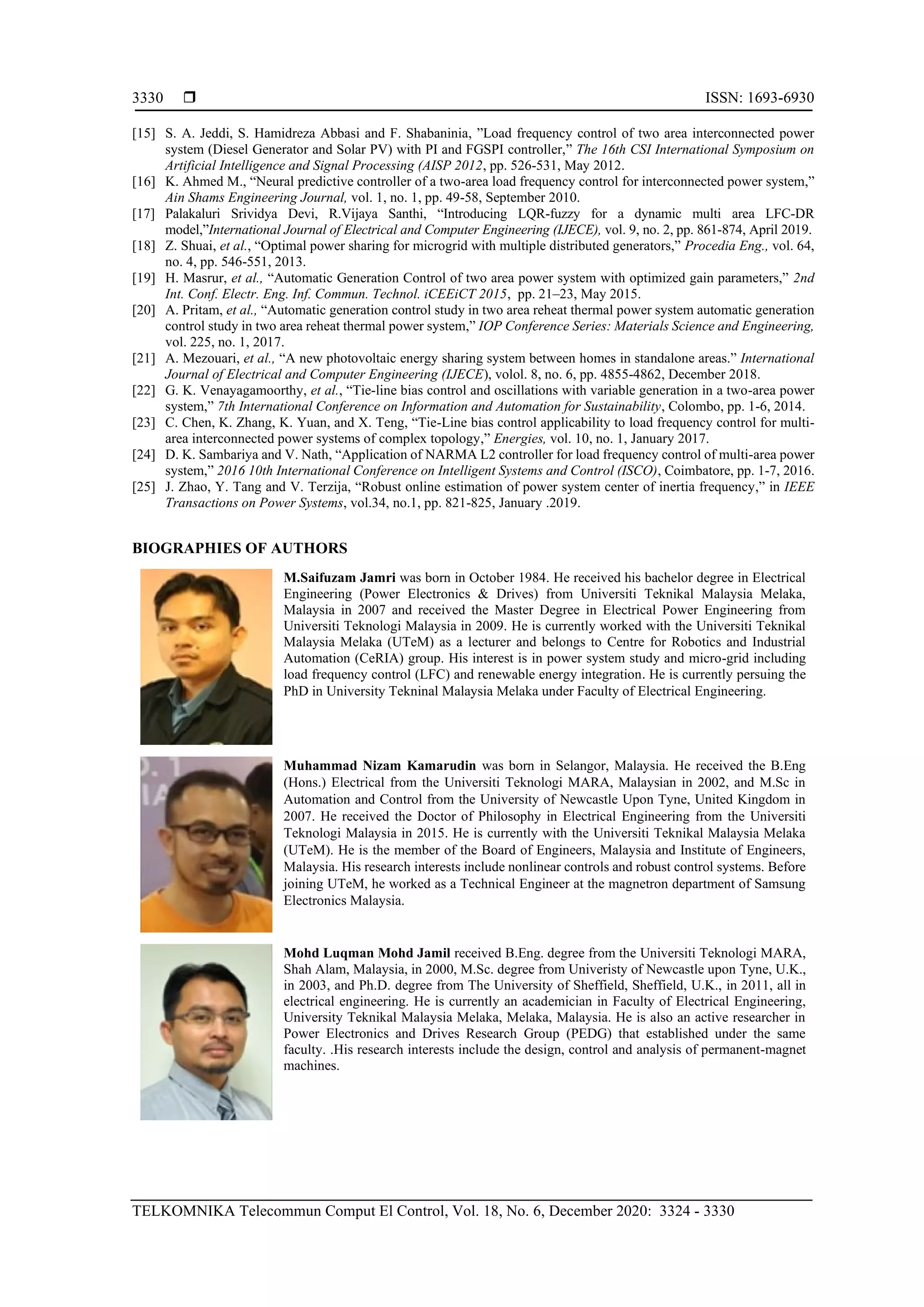  ISSN: 1693-6930
TELKOMNIKA Telecommun Comput El Control, Vol. 18, No. 6, December 2020: 3324 - 3330
3330
[15] S. A. Jeddi, S. Hamidreza Abbasi and F. Shabaninia, ”Load frequency control of two area interconnected power
system (Diesel Generator and Solar PV) with PI and FGSPI controller,” The 16th CSI International Symposium on
Artificial Intelligence and Signal Processing (AISP 2012, pp. 526-531, May 2012.
[16] K. Ahmed M., “Neural predictive controller of a two-area load frequency control for interconnected power system,”
Ain Shams Engineering Journal, vol. 1, no. 1, pp. 49-58, September 2010.
[17] Palakaluri Srividya Devi, R.Vijaya Santhi, “Introducing LQR-fuzzy for a dynamic multi area LFC-DR
model,”International Journal of Electrical and Computer Engineering (IJECE), vol. 9, no. 2, pp. 861-874, April 2019.
[18] Z. Shuai, et al., “Optimal power sharing for microgrid with multiple distributed generators,” Procedia Eng., vol. 64,
no. 4, pp. 546-551, 2013.
[19] H. Masrur, et al., “Automatic Generation Control of two area power system with optimized gain parameters,” 2nd
Int. Conf. Electr. Eng. Inf. Commun. Technol. iCEEiCT 2015, pp. 21–23, May 2015.
[20] A. Pritam, et al., “Automatic generation control study in two area reheat thermal power system automatic generation
control study in two area reheat thermal power system,” IOP Conference Series: Materials Science and Engineering,
vol. 225, no. 1, 2017.
[21] A. Mezouari, et al., “A new photovoltaic energy sharing system between homes in standalone areas.” International
Journal of Electrical and Computer Engineering (IJECE), volol. 8, no. 6, pp. 4855-4862, December 2018.
[22] G. K. Venayagamoorthy, et al., “Tie-line bias control and oscillations with variable generation in a two-area power
system,” 7th International Conference on Information and Automation for Sustainability, Colombo, pp. 1-6, 2014.
[23] C. Chen, K. Zhang, K. Yuan, and X. Teng, “Tie-Line bias control applicability to load frequency control for multi-
area interconnected power systems of complex topology,” Energies, vol. 10, no. 1, January 2017.
[24] D. K. Sambariya and V. Nath, “Application of NARMA L2 controller for load frequency control of multi-area power
system,” 2016 10th International Conference on Intelligent Systems and Control (ISCO), Coimbatore, pp. 1-7, 2016.
[25] J. Zhao, Y. Tang and V. Terzija, “Robust online estimation of power system center of inertia frequency,” in IEEE
Transactions on Power Systems, vol.34, no.1, pp. 821-825, January .2019.
BIOGRAPHIES OF AUTHORS
M.Saifuzam Jamri was born in October 1984. He received his bachelor degree in Electrical
Engineering (Power Electronics & Drives) from Universiti Teknikal Malaysia Melaka,
Malaysia in 2007 and received the Master Degree in Electrical Power Engineering from
Universiti Teknologi Malaysia in 2009. He is currently worked with the Universiti Teknikal
Malaysia Melaka (UTeM) as a lecturer and belongs to Centre for Robotics and Industrial
Automation (CeRIA) group. His interest is in power system study and micro-grid including
load frequency control (LFC) and renewable energy integration. He is currently persuing the
PhD in University Tekninal Malaysia Melaka under Faculty of Electrical Engineering.
Muhammad Nizam Kamarudin was born in Selangor, Malaysia. He received the B.Eng
(Hons.) Electrical from the Universiti Teknologi MARA, Malaysian in 2002, and M.Sc in
Automation and Control from the University of Newcastle Upon Tyne, United Kingdom in
2007. He received the Doctor of Philosophy in Electrical Engineering from the Universiti
Teknologi Malaysia in 2015. He is currently with the Universiti Teknikal Malaysia Melaka
(UTeM). He is the member of the Board of Engineers, Malaysia and Institute of Engineers,
Malaysia. His research interests include nonlinear controls and robust control systems. Before
joining UTeM, he worked as a Technical Engineer at the magnetron department of Samsung
Electronics Malaysia.
Mohd Luqman Mohd Jamil received B.Eng. degree from the Universiti Teknologi MARA,
Shah Alam, Malaysia, in 2000, M.Sc. degree from Univeristy of Newcastle upon Tyne, U.K.,
in 2003, and Ph.D. degree from The University of Sheffield, Sheffield, U.K., in 2011, all in
electrical engineering. He is currently an academician in Faculty of Electrical Engineering,
University Teknikal Malaysia Melaka, Melaka, Malaysia. He is also an active researcher in
Power Electronics and Drives Research Group (PEDG) that established under the same
faculty. .His research interests include the design, control and analysis of permanent-magnet
machines.
 