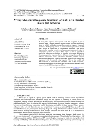 TELKOMNIKA Telecommunication, Computing, Electronics and Control
Vol. 18, No. 6, December 2020, pp. 3324~3330
ISSN: 1693-6930, accredited First Grade by Kemenristekdikti, Decree No: 21/E/KPT/2018
DOI: 10.12928/TELKOMNIKA.v18i6.16805  3324
Journal homepage: http://journal.uad.ac.id/index.php/TELKOMNIKA
Average dynamical frequency behaviour for multi-area islanded
micro-grid networks
M. Saifuzam Jamri, Muhammad Nizam Kamarudin, Mohd Luqman Mohd Jamil
Centre for Robotics and Industrial Automation (CeRIA), Faculty of Electrical Engineering,
Universiti Teknikal Malaysia Melaka, Malaysia
Article Info ABSTRACT
Article history:
Received May 28, 2020
Revised Aug 24, 2020
Accepted Sep 3, 2020
A micro-grid is a part of power system which able to operates in grid or
islanding mode. The most important variable that able to give us information
about the stability in islanded micro-grid network is the frequency dynamical
responses. The frequency analysis for multi-area micro-grid network model
may involve a complicated of mathematical equations. This makes
the researcher intending to omit several unnecessary parameters in order to
simplify the equations. The purpose of this paper is to show an approach to
derive the mathematical equations to represent the average behavior of
frequency dynamical responses for two different micro-grid areas. Both of
networks are assumed to have non-identical distributed generator behavior
with different parameters. The prime mover and speed governor systems are
augmented with the general swing equation. The tie line model and
the information of rotor angle was considered. Then, in the last section,
the comparison between this technique with the conventional approach using
centre of inertia (COI) technique was defined.
Keywords:
Distributed generator
Frequency responses
Islanded micro-grid
State-space representation
Two area networks
This is an open access article under the CC BY-SA license.
Corresponding Author:
Mohd Saifuzam bin Jamri,
Centre for Robotics and Industrial Automation (CeRIA),
Faculty of Electrical Engineering,
Universiti Teknikal Malaysia Melaka,
Hang Tuah Jaya, 76100 Durian Tunggal, Melaka, Malaysia.
Email: saifuzam@utem.edu.my
1. INTRODUCTION
Micro-grid is a part of a power system which used an electricity sources consist dispatchable
generation and non-dispatchable renewable energy that are capable of operating in either parallel or
independent towards the main power grid [1-4]. Furthermore, micro-grid can operate in both grid connected
and islanded mode. When the micro-grid is operates in island mode, the crucial situation is an energy balance
between supply and demand because the load is dominantly supplied by the local sources. If there are any
imbalance in the network, the system can lead to significant frequency deviations [5-8]. Many research work
related to the micro-grid power system frequency study with variety of motivation has been done and most of
them involved the large system network with multiple generators and multi area. A lot of mathematical
equations has been derived to model the physical network.
The research work in [9-15] discussed about the investigation about frequency load control for
the power system network with multiple connected distributed generator. The utilized of neural predictive [16]
and linear quadratic regulator (LQR) method [17] in controling the frequency via multi-area microgrid system
basically used the large order of mathematical equations. The power sharing and frequency control strategy via
 