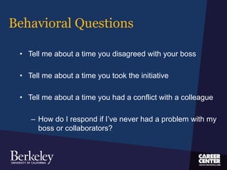 Behavioral Questions
• Tell me about a time you disagreed with your boss
• Tell me about a time you took the initiative
• Tell me about a time you had a conflict with a colleague
– How do I respond if I’ve never had a problem with my
boss or collaborators?
 