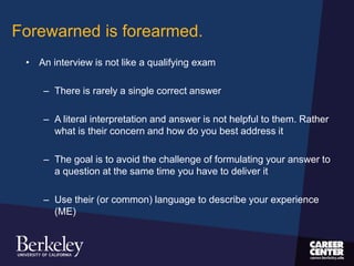 Forewarned is forearmed.
• An interview is not like a qualifying exam
– There is rarely a single correct answer
– A literal interpretation and answer is not helpful to them. Rather
what is their concern and how do you best address it
– The goal is to avoid the challenge of formulating your answer to
a question at the same time you have to deliver it
– Use their (or common) language to describe your experience
(ME)
 