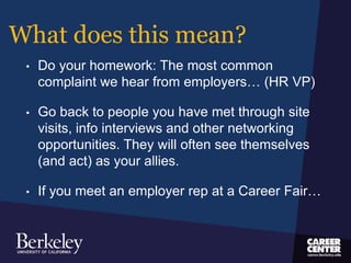 What does this mean?
• Do your homework: The most common
complaint we hear from employers… (HR VP)
• Go back to people you have met through site
visits, info interviews and other networking
opportunities. They will often see themselves
(and act) as your allies.
• If you meet an employer rep at a Career Fair…
 