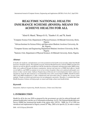International Journal of Computer Science, Engineering and Applications (IJCSEA) Vol.6, No.2, April 2016
DOI : 10.5121/ijcsea.2016.6201 1
REALTIME NATIONAL HEALTH
INSURANCE SCHEME (RNHIS): MEANS TO
ACHIEVE HEALTH FOR ALL
1
Alimi O. Maruf, 2
Binuyo O. G., 3
Gambo I. G. and 4
K. Jimoh
1
Computer Science Unit, Department of Physical Sciences Al-Hikmah University, Ilorin,
Nigeria
2
African Institute for Science Policy and Innovation Obafemi Awolowo University, Ile
Ife, Nigeria
3
Computer Science and Engineering Department Obafemi Awolowo University, Ile Ife,
Nigeria
4
Statistics Unit, Department of Physical Sciences Al-Hikmah University, Ilorin, Nigeria
Abstract
E-health, tele-medicine, and informatics are terms prominent in the health sector nowadays; Real-time Health
Insurance should be among. The laudable program, National Health Insurance Scheme (NHIS) introduced in
Nigeria can only be effective and efficient with the introduction of dynamic and integrated online NHIS system.
Data were gathered through document examination, internet and interview of NHIS desk officers, health
record officers, and NHIS accountant in two of our tertiary hospitals. Data were analysed and graphs were
drawn to show current status. Software Engineering architecture for its development for better system was
introduced. From the data analysed, it was found that none of the current Nigeria HMOs, Health Facilities
(HFs) and NHIS headquarters is fully computerised and networked which is making the current system
epileptic. People on transit and rural areas are not adequately catered for. Therefore, a workable Real-time
Health Insurance Scheme will help people on transit and bridge urban-rural health divide.
Keywords
Integration, Software-engineering, Health, Insurance, Urban-rural, Real-time
1. INTRODUCTION
Health for all by the year 2020 as proposed by the government can only be achieved through well
planned health policy and the use of information technology. In US, The National Health Interview
Survey (NHIS) has monitored the health of the nation since 1957[1]. NHIS Act 35 of 1999 was
introduced and implemented in Nigeria, around 29th
May, 2005 to be specific [2]. In order to reduce
 