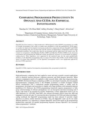 International Journal of Computer Science, Engineering and Applications (IJCSEA) Vol.6, No.5, October 2016
DOI : 10.5121/ijcsea.2016.6501 1
COMPARING PROGRAMMER PRODUCTIVITY IN
OPENACC AND CUDA: AN EMPIRICAL
INVESTIGATION
Xuechao Li1
, Po-Chou Shih2
, Jeffrey Overbey1
, Cheryl Seals1
, Alvin Lim1
1
Department of Computer Science, Auburn University, AL, USA
2
Graduate Institute of Industrial and Business Management, National Taipei University of
Technology, Taipei, Taiwan
ABSTRACT
OpenACC has been touted as a "high productivity" API designed to make GPGPU programming accessible
to scientific programmers, but to date, no studies have attempted to verify this quantitatively. In this paper,
we conduct an empirical investigation of program productivity comparisons between OpenACC and CUDA
in the programming time, the execution time and the analysis of independence of OpenACC model in high
performance problems. Our results show that, for our programs and our subject pool, this claim is true. We
created two assignments called Machine Problem 3(MP3) and Machine Problem 4(MP4) in the classroom
environment and instrumented the WebCode website developed by ourselves to record details of students’
coding process. Three hypotheses were supported by the statistical data: for the same parallelizable
problem, (1) the OpenACC programming time is at least 37% shorter than CUDA; (2) the CUDA running
speed is 9x faster than OpenACC; (3) the OpenACC development work is not significantly affected by
previous CUDA experience
KEYWORDS
OpenACC, CUDA, empirical investigation, programming time, programmer productivity
1. INTRODUCTION
High-performance computing has been applied to more and more scientific research applications
such as chemical reaction processes, explosion processes and fluid dynamic processes. When
intensive computation needs to be applied to other research fields, other than image processing,
the GPGPU [9] (General Purpose computing on GPU) was developed. Currently, the most popular
high-performance computing device is the NVIDIA accelerator so CUDA (Compute Unified
Device Architecture) [10], a mainstream parallel programming model, is widely used by
programmers, developers and researchers to rapidly solve large problems with substantial inherent
parallelism [11]. However, the CUDA programming framework requires programmers to fully
grasp solid knowledge of software and hardware. It is an error-prone and time-consuming task if
legacy code needs to be rewritten by CUDA. Furthermore, if these applications need to run on
other platforms (i.e. ATI GPU, Intel GPU), the software developers need to learn new APIs and
languages to rewrite all code. To overcome the above limitations of CUDA and reduce developers’
coding workload, the OpenACC programming model has been released. It provides simple
directives to achieve similar functions in CUDA. Also, the OpenACC codes can be run under
different platforms. It is important to compare OpenACC and CUDA based on the programming
productivities especially for parallel programming beginners because OpenACC can extremely
reduce programmers’ workload.
 