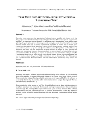 International Journal in Foundations of Computer Science & Technology (IJFCST) Vol.6, No.2, March 2016
DOI:10.5121/ijfcst.2016.6202 23
TEST CASE PRIORITIZATION FOR OPTIMIZING A
REGRESSION TEST
Ahlam Ansari1
, Alisha Khan2
, Anam Khan3
and Konain Mukadam4
Department of Computer Engineering, M.H. SabooSiddik,Mumbai, India
ABSTRACT
Regression testing makes sure that upgradation of software in terms of adding new features or for bug
fixing purposes should not hamper previously working functionalities. Whenever a software is upgraded or
modified, a set of test cases are run on each of its functions to assure that the change to that function is not
affecting other parts of the software that were previously running flawlessly. For achieving this, all existing
test cases need to run as well as new test cases might be required to be created. It is not feasible to re-
execute every test case for all the functions of a given software, because if there is a large number of test
cases to be run, then a lot of time and effort would be required. This problem can be addressed by
prioritizing test cases. Test case prioritization technique reorders the priority in which test cases are
implemented, in an attempt to ensure that maximum faults are uncovered early on by the high priority test
cases implemented first. In this paper we propose an optimized test case prioritization technique using Ant
Colony Optimization (ACO) to reduce the cost, effort and time taken to perform regression testing and also
uncover maximum faults. Comparison of different techniques such as Retest All, Test Case Minimization,
Test Case Prioritization, Random Test Case Selection and Test Case Prioritization using ACO is also
depicted.
KEYWORDS
Regression testing, Test case prioritization, Ant colony optimization.
1. INTRODUCTION
No matter how well a software is designed and tested before being released, it will eventually
have to be modified for either adding new features or to fix the bugs in the current version.
Regression testing is type of testing, which is performed on the improved build of the software so
as to verify that the bug fixes or the added functionalities do not hamper the originally flawless
functionalities of the software [1].
Regression testing is the process of verifying the modified software to detect whether new errors
have been introduced into previously flawless code and to provide confidence that modifications
are correct [2]. But, running all the regression test cases again for every iteration of the software
is an expensive and time consuming process. To solve the problem of this “Retest All” approach,
we have various techniques such as Test case selection, Test Case Prioritization and the Hybrid
approach.
The various regression testing techniques are depicted in Figure 1 [3].
 